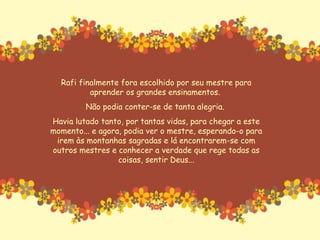 Rafi finalmente fora escolhido por seu mestre para aprender os grandes ensinamentos.  Não podia conter-se de tanta alegria.  Havia lutado tanto, por tantas vidas, para chegar a este momento... e agora, podia ver o mestre, esperando-o para irem às montanhas sagradas e lá encontrarem-se com outros mestres e conhecer a verdade que rege todas as coisas, sentir Deus... 