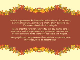 Os dias se passaram e Rafi aprendeu muito sobre o céu e a terra, e estava em êxtase.... sentia ser o próprio amor, a própria luz. Estava embriagado de vida e alegria. Após o encontro terminar, Rafi voltou com seu mestre para o mosteiro e os dias se passaram sem que o mestre ouvisse a voz de Rafi que estava muito silencioso, não falava com ninguém.  Suas gargalhadas desapareceram do mosteiro e sua presença era misteriosa, cheia de desconfiança. 