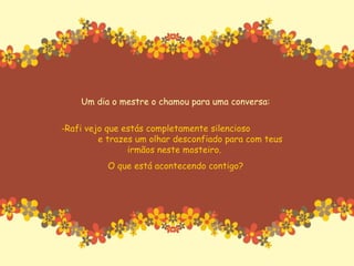 Um dia o mestre o chamou para uma conversa: Rafi vejo que estás completamente silencioso  e trazes um olhar desconfiado para com teus irmãos neste mosteiro.  O que está acontecendo contigo? 