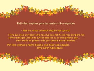 Rafi olhou surpreso para seu mestre e lhe respondeu: - Mestre, estou cuidando daquilo que aprendi.  Sinto que devo proteger esta nova luz que habita em meu ser para não sofrer ameaças vindas de outras pessoas ou do meu próprio ego....  sinto medo de perder tudo que aprendi nas montanhas.  Por isso, silencio e neste silêncio, sem falar com ninguém,  sinto estar mais seguro. 