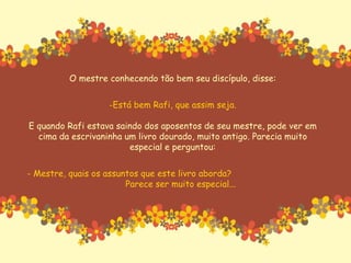 O mestre conhecendo tão bem seu discípulo, disse: Está bem Rafi, que assim seja. E quando Rafi estava saindo dos aposentos de seu mestre, pode ver em cima da escrivaninha um livro dourado, muito antigo. Parecia muito especial e perguntou: - Mestre, quais os assuntos que este livro aborda?  Parece ser muito especial... 