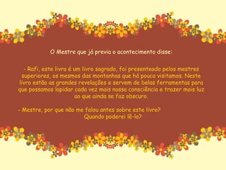 O Mestre que já previa o acontecimento disse: - Rafi, este livro é um livro sagrado, foi presenteado pelos mestres superiores, os mesmos das montanhas que há pouco visitamos. Neste livro estão as grandes revelações e servem de belas ferramentas para que possamos lapidar cada vez mais nossa consciência e trazer mais luz ao que ainda se faz obscuro. - Mestre, por que não me falou antes sobre este livro?  Quando poderei lê-lo? 