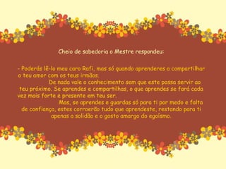 Cheio de sabedoria o Mestre respondeu: - Poderás lê-lo meu caro Rafi, mas só quando aprenderes a compartilhar o teu amor com os teus irmãos.  De nada vale o conhecimento sem que este possa servir ao teu próximo. Se aprendes e compartilhas, o que aprendes se fará cada vez mais forte e presente em teu ser.  Mas, se aprendes e guardas só para ti por medo e falta de confiança, estes corroerão tudo que aprendeste, restando para ti apenas a solidão e o gosto amargo do egoísmo. 