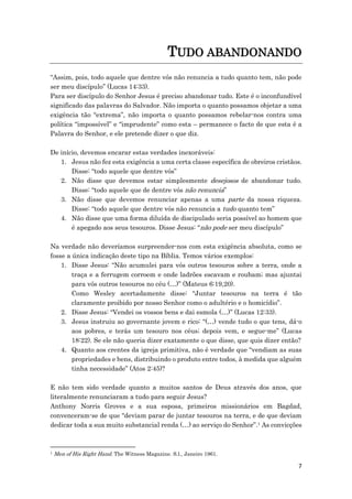7
TUDO ABANDONANDO
“Assim, pois, todo aquele que dentre vós não renuncia a tudo quanto tem, não pode
ser meu discípulo” (Lucas 14:33).
Para ser discípulo do Senhor Jesus é preciso abandonar tudo. Este é o inconfundível
significado das palavras do Salvador. Não importa o quanto possamos objetar a uma
exigência tão “extrema”, não importa o quanto possamos rebelar-nos contra uma
política “impossível” e “imprudente” como esta – permanece o facto de que esta é a
Palavra do Senhor, e ele pretende dizer o que diz.
De início, devemos encarar estas verdades inexoráveis:
1. Jesus não fez esta exigência a uma certa classe específica de obreiros cristãos.
Disse: “todo aquele que dentre vós”
2. Não disse que devemos estar simplesmente desejosos de abandonar tudo.
Disse: “todo aquele que de dentre vós não renuncia”
3. Não disse que devemos renunciar apenas a uma parte da nossa riqueza.
Disse: “todo aquele que dentre vós não renuncia a tudo quanto tem”
4. Não disse que uma forma diluída de discipulado seria possível ao homem que
é apegado aos seus tesouros. Disse Jesus: “não pode ser meu discípulo”
Na verdade não deveríamos surpreender-nos com esta exigência absoluta, como se
fosse a única indicação deste tipo na Bíblia. Temos vários exemplos:
1. Disse Jesus: “Não acumulei para vós outros tesouros sobre a terra, onde a
traça e a ferrugem corroem e onde ladrões escavam e roubam; mas ajuntai
para vós outros tesouros no céu (…)” (Mateus 6:19,20).
Como Wesley acertadamente disse: “Juntar tesouros na terra é tão
claramente proibido por nosso Senhor como o adultério e o homicídio”.
2. Disse Jesus: “Vendei os vossos bens e dai esmola (…)” (Lucas 12:33).
3. Jesus instruiu ao governante jovem e rico: “(…) vende tudo o que tens, dá-o
aos pobres, e terás um tesouro nos céus; depois vem, e segue-me” (Lucas
18:22). Se ele não queria dizer exatamente o que disse, que quis dizer então?
4. Quanto aos crentes da igreja primitiva, não é verdade que “vendiam as suas
propriedades e bens, distribuindo o produto entre todos, à medida que alguém
tinha necessidade” (Atos 2:45)?
E não tem sido verdade quanto a muitos santos de Deus através dos anos, que
literalmente renunciaram a tudo para seguir Jesus?
Anthony Norris Groves e a sua esposa, primeiros missionários em Bagdad,
convenceram-se de que “deviam parar de juntar tesouros na terra, e de que deviam
dedicar toda a sua muito substancial renda (…) ao serviço do Senhor”.1 As convicções
1 Men of His Right Hand. The Witness Magazine. S.l., Janeiro 1961.
 