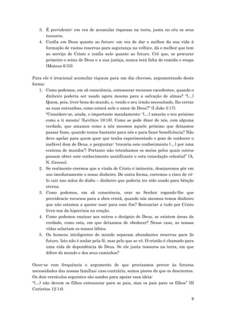 9
3. É previdente: em vez de acumular riquezas na terra, junta no céu os seus
tesouros.
4. Confia em Deus quanto ao futuro: em vez de dar o melhor da sua vida à
formação de vastas reservas para segurança na velhice, dá o melhor que tem
ao serviço de Cristo e confia nele quanto ao futuro. Crê que, se procurar
primeiro o reino de Deus e a sua justiça, nunca terá falta de comida e roupa
(Mateus 6:33).
Para ele é irracional acumular riqueza para um dia chuvoso, argumentando desta
forma:
1. Como podemos, em sã consciência, entesourar recursos excedentes, quando o
dinheiro poderia ser usado agora mesmo para a salvação de almas? “(…)
Quem, pois, tiver bens do mundo, e, vendo o seu irmão necessitado, lhe cerrar
as suas entranhas, como estará nele o amor de Deus?” (I João 3:17).
“Considere-se, ainda, o importante mandamento: ‘(…) amarás o teu próximo
como a ti mesmo’ (Levítico 19:18). Como se pode dizer de nós, com alguma
verdade, que amamos como a nós mesmos aquele próximo que deixamos
passar fome, quando temos bastante para nós e para fazer beneficência? Não
devo apelar para quem quer que tenha experimentado o gozo de conhecer o
inefável dom de Deus, e perguntar: ‘trocaria este conhecimento (…) por uma
centena de mundos’? Portanto não retenhamos os meios pelos quais outros
possam obter este conhecimento santificante e esta consolação celestial” (A.
N. Groves).
2. Se realmente crermos que a vinda de Cristo é iminente, desejaremos pôr em
uso imediatamente o nosso dinheiro. De outra forma, corremos o risco de vê-
lo cair nas mãos do diabo – dinheiro que poderia ter sido usado para bênção
eterna.
3. Como podemos, em sã consciência, orar ao Senhor rogando-lhe que
providencie recursos para a obra cristã, quando nós mesmos temos dinheiro
que não estamos a querer usar para esse fim? Renunciar a tudo por Cristo
livra-nos da hipocrisia na oração.
4. Como podemos ensinar aos outros o desígnio de Deus, se existem áreas da
verdade, como esta, em que deixamos de obedecer? Nesse caso, as nossas
vidas selariam os nossos lábios.
5. Os homens inteligentes do mundo separam abundantes reservas para 2o
futuro. Isto não é andar pela fé, mas pelo que se vê. O cristão é chamado para
uma vida de dependência de Deus. Se ele junta tesouros na terra, em que
difere do mundo e dos seus caminhos?
Ouve-se com frequência o argumento de que precisamos prover às futuras
necessidades das nossas famílias; caso contrário, somos piores do que os descrentes.
Os dois versículos seguintes são usados para apoiar essa ideia:
“(…) não devem os filhos entesourar para os pais, mas os pais para os filhos” (II
Coríntios 12:14).
 