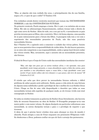10
“Mas, se alguém não tem cuidado dos seus, e principalmente dos da sua família,
negou a fé, e é pior do que o infiel” (I Timóteo 5:8).
Um cuidadoso estudo destes versículos mostrará que tratam das NECESSIDADES
NORMAIS, e não das CONTINGÊNCIAS FUTURAS.
No primeiro versículo, Paulo emprega a ironia. Ele é o pai, e os coríntios são os seus
filhos. Ele não os sobrecarregou financeiramente, embora tivesse todo o direito de
agir como servo do Senhor. Além de tudo, era o seu pai na fé, e normalmente os pais
provêm recursos para os filhos, não o contrário. Não é, de forma alguma, uma questão
de os pais entesourarem para o futuro dos filhos. A passagem toda tem a ver com o
suprimento das necessidades presentes de Paulo, não das suas possíveis
necessidades futuras.
Em I Timóteo 5:8, o apóstolo está a comentar o cuidado das viúvas pobres. Insiste
que os seus parentes têm a responsabilidade de cuidar delas. Se não houver parentes,
ou se estes não cumprirem a sua responsabilidade, então a igreja local deverá cuidar
das viúvas cristãs. Mas, novamente, aqui o assunto são as necessidades presentes,
não futuras.
O ideal de Deus é que o Corpo de Cristo cuide das necessidades imediatas dos crentes:
“Mas, não digo isto para que os outros tenham alívio, e vós opressão, mas para
igualdade; neste tempo presente, a vossa abundância supra a falta dos outros, para
que também a sua abundância supra a vossa falta, e haja igualdade; como está
escrito: O que muito colheu não teve demais; e o que pouco, não teve de menos” (II
Coríntios 8:13-15).
O cristão que acha que deve prover às necessidades futuras enfrenta o difícil
problema de saber quanto será suficiente. Então, passa a vida atrás de uma fortuna
de alguma soma indefinida e perde o privilégio de dar o melhor de si ao Senhor Jesus
Cristo. Chega ao fim de uma vida desperdiçada e descobre que todas as suas
necessidades teriam sido supridas de qualquer modo, se ele tivesse vivido com total
consagração ao Senhor.
Se todos os cristãos tomassem as palavras do Senhor Jesus literalmente, não haveria
falta de recursos financeiros na obra do Senhor. O Evangelho propagar-se-ia com
maior poder e com maior volume. Se algum discípulo em particular enfrentasse uma
necessidade, os outros discípulos teriam o gozo e o privilégio de repartir o que
tivessem.
A ideia de que é preciso haver cristãos ricos para alcançar os ricos do mundo é
absurda. Paulo atingiu a casa de César enquanto era prisioneiro (Filipenses 4:22).
Se obedecemos a Deus, podemos confiar em que ele fará o arranjo dos pormenores.
 