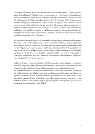 11
O exemplo do Senhor Jesus deveria ser conclusivo nesta questão. O servo não está
acima do seu Senhor. “Não fica bem o servo procurar ser rico, grande e honrado neste
mundo, uma vez que o seu Senhor foi pobre, simples e desprezado” (George Muller).
“Os sofrimentos de Cristo incluíam pobreza (cf. II Coríntios 8:9). Certamente, a
pobreza não precisa consistir em trapos e falta de higiene, mas envolve falta de
reservas e dos meios suficientes para o luxo. (…) Há cerca de trinta anos atrás, (…)
Andrew Murray demonstrou que o Senhor e os seus apóstolos não poderiam ter
realizado a obra que lhes competia se não fossem realmente pobres. Quem vai erguer
outro precisa descer, como o samaritano, e a infinita maioria da humanidade sempre
tem sido e será pobre” (A. N. Groves).
Argumenta-se que existem certas possessões materiais que são necessárias para o
dia-a-dia – isso é certo. Argumenta-se que os homens cristãos de negócios precisam
ter uma certa soma de capital para levarem adiante algum negócio hoje em dia – isso
é certo. Argumenta-se que há posses materiais, como um automóvel, que podem ser
usadas para a glória de Deus – isso também é certo. Mas, além destas necessidades
legítimas, o cristão deve viver frugal e sacrificialmente, com vista à propagação do
Evangelho. O seu lema deve ser: “Trabalhe arduamente, consuma pouco, dê muito –
tudo isso para Cristo” (A. N. Groves).
Cada um de nós é responsável diante de Deus quanto ao que significa renunciar a
tudo. Um crente não pode legislar sobre outro; cada pessoa deve agir conforme o seu
próprio exercício diante do Senhor. É uma questão tremendamente pessoal.
Se, como resultado de tal exercício, o Senhor levar um crente a um grau de devoção
até então desconhecido, não há lugar para orgulho pessoal. Quaisquer sacrifícios que
façamos não são sacrifícios de modo nenhum, quando vistos à luz do Calvário. Além
disso tudo, apenas damos ao Senhor o que não podemos mesmo guardar, e o que
deixamos de amar: “Não é louco aquele que dá o que não pode guardar, para ganhar
aquilo que não pode perder” (Jim Elliot).
 