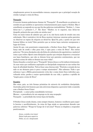 14
simplesmente prover às necessidades comuns, enquanto que a principal vocação do
cristão é pregar o reino de Deus.
Tranquilo
O terceiro homem poderíamos chamar de “Tranquilo”. É semelhante ao primeiro no
sentido em que também se apresentou voluntariamente para seguir o Senhor. Mas é
semelhante ao segundo no uso que fez das palavras contraditórias: “Senhor, (…) mas
deixa-me (…) primeiro (…)”. Ele disse: “Senhor, eu te seguirei, mas deixa-me
despedir primeiro dos que estão em minha casa”.
Uma vez mais temos de admitir que, por si só, não havia nada de errado com esta
solicitação. Não é contrário à lei de Deus mostrar interesse amoroso pelos parentes
ou observar as regras da etiqueta ao deixá-los. Qual foi, pois, o ponto em que este
homem falhou no teste? Este permitiu que os ternos laços naturais usurpassem o
lugar de Cristo.
Assim foi que, com penetrante compreensão, o Senhor Jesus disse: “Ninguém, que
lança mão do arado e olha para trás, é apto para o reino de Deus”. Em outras
palavras: “Os meus discípulos não são feitos de substância tão egocêntrica e maleável
como a que exibes. Quero como discípulos aqueles que estejam dispostos a renunciar
aos laços familiares, que não se deixem levar por parentes sentimentais, que me
ponham acima de todos os demais nas suas vidas”.
Somos forçados a concluir que o “Tranquilo” deixou Jesus e se foi embora tristemente.
As suas mais que confiantes aspirações ao discipulado romperam-se nas rochas dos
laços de afinidade familiar. Talvez fosse uma chorosa mãe: “Partirás o coração da tua
mãe se me deixares para ir para o campo missionário”. Não sabemos. Tudo o que
sabemos é que a Bíblia generosamente evita dar o nome deste fraco individuo que,
voltando atrás, perdeu a maior oportunidade da sua vida, e ganhou o epitáfio de
“inapto para o reino de Deus”.
Sumário
São estas, pois, as três formas primárias de extravio do verdadeiro discipulado,
ilustradas pelos três homens que não estiveram dispostos a percorrer todo o caminho
com o Senhor Jesus Cristo:
Precipitado – o amor pelas comodidades terrenas;
Moroso – a precedência de um emprego ou de uma ocupação;
Tranquilo – a prioridade dos ternos laços de família.
O Senhor Jesus ainda chama, como sempre chamou, homens e mulheres para segui-
lo heroica e sacrificialmente. As rotas de fuga ainda se apresentam dizendo com
palavras solícitas: “Poupa-te! Longe de ti tal coisa!” Poucos se dispõem a responder
positivamente.
Jesus, a minha cruz tomei
Deixei tudo para seguir-te
Pobre, só, nu e desprezado
 