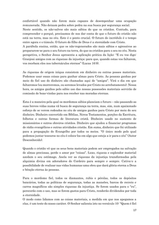 17
confortável quando não forem mais capazes de desempenhar uma ocupação
remunerada. Não deixam pedra sobre pedra na sua busca por segurança social.
Neste sentido, os não-salvos são mais sábios do que os cristãos. Contudo, para
compreender o porquê, precisamos de nos dar conta de que o futuro do cristão não
está na terra, mas no céu. Este é o ponto crucial. O futuro do incrédulo é o tempo
entre agora e o túmulo. O futuro do filho de Deus é a eternidade com Cristo.
A parábola ensina, então, que os não-regenerados são mais sábios e agressivos ao
prepararem-se para o seu futuro na terra, do que os cristãos para o seu no céu. Nesta
perspetiva, o Senhor Jesus apresenta a aplicação prática da lição: “E eu vos digo:
Granjeai amigos com as riquezas da injustiça; para que, quando estas vos faltarem,
vos recebam eles nos tabernáculos eternos” (Lucas 16:9).
As riquezas de origem iníqua consistem em dinheiro ou outras posses materiais.
Podemos usar essas coisas para ganhar almas para Cristo. As pessoas ganhas por
meio do fiel uso do dinheiro são chamadas aqui de “amigos”. Virá o dia em que
faltaremos (ou morreremos, ou seremos levados por Cristo no arrebatamento). Nessa
hora, os amigos ganhos pelo sábio uso das nossas possessões materiais servirão de
comissão de boas-vindas para nos receber nas moradas eternas.
Esta é a maneira pela qual os mordomos sábios planeiam o futuro – não passando as
suas breves vidas numa vã busca de segurança na terra, mas, sim, num apaixonado
esforço de se verem rodeados no céu de amigos ganhos para Cristo por meio do seu
dinheiro. Dinheiro convertido em Bíblias, Novos Testamentos, porções da Escritura,
folhetos e outras formas de literatura cristã. Dinheiro usado no sustento de
missionários e outros obreiros cristãos. Dinheiro que ajudou a financiar programas
de rádio evangélicos e outras atividades cristãs. Em suma, dinheiro que foi utilizado
para a propagação do Evangelho por todos os meios. “O único modo pelo qual
podemos juntar tesouros no céu é coloca-los em algo que esteja a ir para o céu” (Autor
Desconhecido).
Quando o cristão vê que os seus bens materiais podem ser empregados na salvação
de almas preciosas, perde o amor por “coisas”. Luxo, riqueza e esplendor material
azedam o seu estômago. Anela ver as riquezas da injustiça transformadas pela
alquimia divina em adoradores do Cordeiro para sempre e sempre. Cativa-o a
possibilidade de realizar nas vidas humanas uma obra que dará glória eterna a Deus
e bênção eterna às pessoas.
Para o mordomo fiel, todos os diamantes, rubis e pérolas, todos os depósitos
bancários, todas as políticas de segurança, todas as mansões, barcos de recreio e
carros magníficos são simples riquezas da injustiça. Se forem usados para o “eu”,
perecerão com o uso, mas se forem gastos para Cristo, renderão dividendos por toda
a eternidade.
O modo como lidamos com as coisas materiais, a medida em que nos apegamos a
elas, é um teste do nosso caráter. O Senhor salienta isto no versículo 10: “Quem é fiel
 