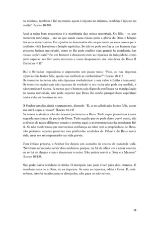18
no mínimo, também é fiel no muito; quem é injusto no mínimo, também é injusto no
muito” (Lucas 16:10).
Aqui a coisa bem pequenina é a mordomia das coisas materiais. Os fiéis – os que
merecem confiança – são os que usam essas coisas para a glória de Deus e bênção
dos seus semelhantes. Os injustos ou desonestos são os que usam as suas posses para
conforto, vida luxuriosa e fruição egoística. Se não se pode confiar a um homem algo
pequeno (coisas materiais), como se lhe pode confiar algo grande (a mordomia das
coisas espirituais)? Se um homem é desonesto com as riquezas da iniquidade, como
pode esperar ser fiel como ministro e como despenseiro dos mistérios de Deus (I
Coríntios 4:1)?
Daí o Salvador impulsiona o argumento um passo mais: “Pois, se nas riquezas
injustas não fostes fiéis, quem vos confiará as verdadeiras?” (Lucas 16:11)
Os tesouros terrenos não são riquezas verdadeiras; o seu valor é finito e temporal.
Os tesouros espirituais são riquezas de verdade; o seu valor não pode ser medido, e
não terminará nunca. A menos que o homem seja digno de confiança na manipulação
de coisas materiais, não pode esperar que Deus lhe confie prosperidade espiritual
nesta vida ou tesouros no céu.
O Senhor amplia ainda o argumento, dizendo: “E, se no alheio não fostes fiéis, quem
vos dará o que é vosso?” (Lucas 16:12)
As coisas materiais não são nossas; pertencem a Deus. Tudo o que possuímos é uma
sagrada mordomia da parte de Deus. Tudo aquilo que se pode dizer que é nosso, são
os frutos do nosso diligente estudo e serviço aqui, e as recompensas da mordomia fiel
lá. Se não mostramos que merecemos confiança ao lidar com a propriedade de Deus,
não podemos esperar penetrar nas profundas verdades da Palavra de Deus nesta
vida, nem ser recompensados na vida porvir.
Com ênfase própria, o Senhor fez depois um sumário do ensino da parábola toda:
“Nenhum servo pode servir dois senhores; porque, ou há de odiar um e amar o outro,
ou se há de chegar a um e desprezar o outro. Não podeis servir a Deus e a Mamom”
(Lucas 16:13).
Não pode haver lealdade dividida. O discípulo não pode viver para dois mundos. O
mordomo ama ou a Deus, ou as riquezas. Se ama as riquezas, odeia a Deus. E, note-
se bem, isto foi escrito para os discípulos, não para os não-salvos.
 