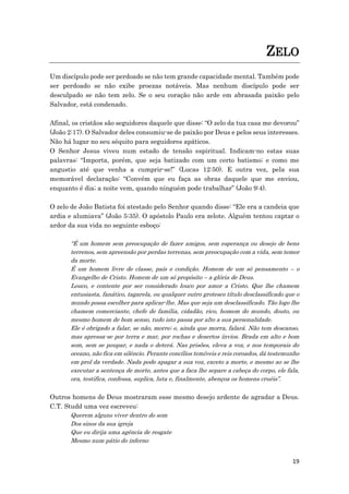 19
ZELO
Um discípulo pode ser perdoado se não tem grande capacidade mental. Também pode
ser perdoado se não exibe proezas notáveis. Mas nenhum discípulo pode ser
desculpado se não tem zelo. Se o seu coração não arde em abrasada paixão pelo
Salvador, está condenado.
Afinal, os cristãos são seguidores daquele que disse: “O zelo da tua casa me devorou”
(João 2:17). O Salvador deles consumiu-se de paixão por Deus e pelos seus interesses.
Não há lugar no seu séquito para seguidores apáticos.
O Senhor Jesus viveu num estado de tensão espiritual. Indicam-no estas suas
palavras: “Importa, porém, que seja batizado com um certo batismo; e como me
angustio até que venha a cumprir-se!” (Lucas 12:50). E outra vez, pela sua
memorável declaração: “Convém que eu faça as obras daquele que me enviou,
enquanto é dia; a noite vem, quando ninguém pode trabalhar” (João 9:4).
O zelo de João Batista foi atestado pelo Senhor quando disse: “Ele era a candeia que
ardia e alumiava” (João 5:35). O apóstolo Paulo era zelote. Alguém tentou captar o
ardor da sua vida no seguinte esboço:
“É um homem sem preocupação de fazer amigos, sem esperança ou desejo de bens
terrenos, sem apreensão por perdas terrenas, sem preocupação com a vida, sem temor
da morte.
É um homem livre de classe, país e condição. Homem de um só pensamento – o
Evangelho de Cristo. Homem de um só propósito – a glória de Deus.
Louco, e contente por ser considerado louco por amor a Cristo. Que lhe chamem
entusiasta, fanático, tagarela, ou qualquer outro grotesco título desclassificado que o
mundo possa escolher para aplicar-lhe. Mas que seja um desclassificado. Tão logo lhe
chamem comerciante, chefe de família, cidadão, rico, homem do mundo, douto, ou
mesmo homem de bom senso, tudo isto passa por alto a sua personalidade.
Ele é obrigado a falar, se não, morre; e, ainda que morra, falará. Não tem descanso,
mas apressa-se por terra e mar, por rochas e desertos ínvios. Brada em alto e bom
som, sem se poupar, e nada o deterá. Nas prisões, eleva a voz, e nos temporais do
oceano, não fica em silêncio. Perante concílios temíveis e reis coroados, dá testemunho
em prol da verdade. Nada pode apagar a sua voz, exceto a morte, e mesmo ao se lhe
executar a sentença de morte, antes que a faca lhe separe a cabeça do corpo, ele fala,
ora, testifica, confessa, suplica, luta e, finalmente, abençoa os homens cruéis”.
Outros homens de Deus mostraram esse mesmo desejo ardente de agradar a Deus.
C.T. Studd uma vez escreveu:
Querem alguns viver dentro do som
Dos sinos da sua igreja
Que eu dirija uma agência de resgate
Mesmo num pátio do inferno
 