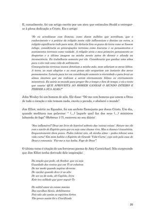 20
E, casualmente, foi um artigo escrito por um ateu que estimulou Studd a entregar-
se à plena dedicação a Cristo. Eis o artigo:
“Se eu acreditasse com firmeza, como dizem milhões que acreditam, que o
conhecimento e a prática da religião nesta vida influenciam o destino na outra, a
religião significaria tudo para mim. Eu deitaria fora os gozos da terra como se fossem
refugo, consideraria as preocupações terrenas como loucuras e os pensamentos e
sentimentos terrenos como vaidade. A religião seria o meu primeiro pensamento ao
despertar e a última imagem na minha mente antes de dormir e afunda na
inconsciência. Eu trabalharia somente por ela. Consideraria que ganhar uma alma
para o céu vale uma vida de sofrimento.
Consequências terrenas nunca deteriam a minha mão, nem selariam os meus lábios.
A terra, as suas alegrias e as suas penas não ocupariam um instante dos meus
pensamentos. Lutaria para ter em consideração somente a eternidade e para levar as
almas imortais que me rodeiam a serem eternamente felizes ou eternamente
miseráveis. Eu sairia ao mundo para pregar-lhe a tempo e fora de tempo, e eis o texto
que usaria: QUE APROVEITA AO HOMEM GANHAR O MUNDO INTEIRO E
PERDER A SUA ALMA?”
John Wesley foi um homem de zelo. Ele disse: “Dê-me cem homens que amem a Deus
de todo o coração e não temam nada, exceto o pecado, e abalarei o mundo”.
Jim Elliot, mártir no Equador, foi um archote flamejante por Jesus Cristo. Um dia,
quando meditava nas palavras: “ (…) [aquele que] faz dos seus (…) ministros
labareda de fogo” (Hebreus 1:7), escreveu no seu diário:
“Sou inflamável? Deus me livre do horrível asbesto das ‘outras coisas’. Sature-me ele
com o azeite do Espírito para que eu seja uma chama viva. Mas a chama é transitória,
frequentemente dura pouco. Podes tolerar isto, oh minha alma – podes tolerar uma
vida curta? Em mim habita o Espírito do Grande ‘Vida-Curta’, cujo zelo pela casa de
Deus o consumiu. ‘Faz-me a tua lenha, Fogo de Deus’”.
O último verso é citação de um fervoroso poema de Amy Carmichael. Não surpreende
que Jim Elliot tenha derivado dele inspiração:
Da oração que pede, oh Senhor, que eu seja
Guardado dos ventos que em Ti se esbatem
De ter medo quando aspirar deveras
De vacilar quando devo ir ao alto
De ser eu de seda, oh Capitão, livra
Este teu soldado que quer seguir-Te
Do subtil amor às coisas macias
Das escolhas fáceis, debilitantes
Pois não são assim os espíritos fortes
Tão-pouco assim foi o Crucificado
 