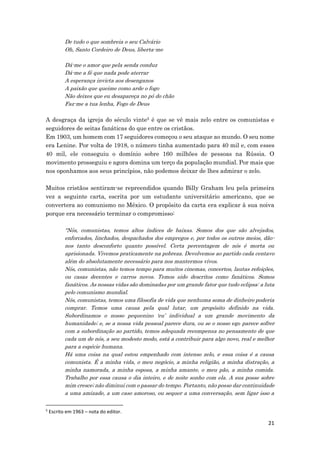 21
De tudo o que sombreia o seu Calvário
Oh, Santo Cordeiro de Deus, liberta-me
Dá-me o amor que pela senda conduz
Dá-me a fé que nada pode aterrar
A esperança invicta aos desenganos
A paixão que queime como arde o fogo
Não deixes que eu desapareça no pó do chão
Faz-me a tua lenha, Fogo de Deus
A desgraça da igreja do século vinte5 é que se vê mais zelo entre os comunistas e
seguidores de seitas fanáticas do que entre os cristãos.
Em 1903, um homem com 17 seguidores começou o seu ataque ao mundo. O seu nome
era Lenine. Por volta de 1918, o número tinha aumentado para 40 mil e, com esses
40 mil, ele conseguiu o domínio sobre 160 milhões de pessoas na Rússia. O
movimento prosseguiu e agora domina um terço da população mundial. Por mais que
nos oponhamos aos seus princípios, não podemos deixar de lhes admirar o zelo.
Muitos cristãos sentiram-se repreendidos quando Billy Graham leu pela primeira
vez a seguinte carta, escrita por um estudante universitário americano, que se
convertera ao comunismo no México. O propósito da carta era explicar à sua noiva
porque era necessário terminar o compromisso:
“Nós, comunistas, temos altos índices de baixas. Somos dos que são alvejados,
enforcados, linchados, despachados dos empregos e, por todos os outros meios, dão-
nos tanto desconforto quanto possível. Certa percentagem de nós é morta ou
aprisionada. Vivemos praticamente na pobreza. Devolvemos ao partido cada centavo
além do absolutamente necessário para nos mantermos vivos.
Nós, comunistas, não temos tempo para muitos cinemas, concertos, lautas refeições,
ou casas decentes e carros novos. Temos sido descritos como fanáticos. Somos
fanáticos. As nossas vidas são dominadas por um grande fator que tudo eclipsa: a luta
pelo comunismo mundial.
Nós, comunistas, temos uma filosofia de vida que nenhuma soma de dinheiro poderia
comprar. Temos uma causa pela qual lutar, um propósito definido na vida.
Subordinamos o nosso pequenino ‘eu’ individual a um grande movimento da
humanidade; e, se a nossa vida pessoal parece dura, ou se o nosso ego parece sofrer
com a subordinação ao partido, temos adequada recompensa no pensamento de que
cada um de nós, a seu modesto modo, está a contribuir para algo novo, real e melhor
para a espécie humana.
Há uma coisa na qual estou empenhado com intenso zelo, e essa coisa é a causa
comunista. É a minha vida, o meu negócio, a minha religião, a minha distração, a
minha namorada, a minha esposa, a minha amante, o meu pão, a minha comida.
Trabalho por essa causa o dia inteiro, e de noite sonho com ela. A sua posse sobre
mim cresce; não diminui com o passar do tempo. Portanto, não posso dar continuidade
a uma amizade, a um caso amoroso, ou sequer a uma conversação, sem ligar isso a
5
Escrito em 1963 – nota do editor.
 