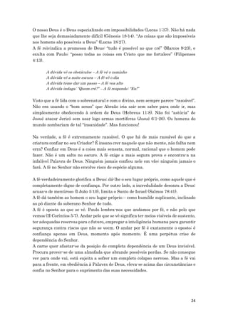 24
O nosso Deus é o Deus especializado em impossibilidades (Lucas 1:37). Não há nada
que lhe seja demasiadamente difícil (Génesis 18:14). “As coisas que são impossíveis
aos homens são possíveis a Deus” (Lucas 18:27).
A fé reivindica a promessa de Deus: “tudo é possível ao que crê” (Marcos 9:23), e
exulta com Paulo: “posso todas as coisas em Cristo que me fortalece” (Filipenses
4:13).
A dúvida vê os obstáculos – A fé vê o caminho
A dúvida vê a noite escura – A fé vê o dia
A dúvida teme dar um passo – A fé voa alto
A dúvida indaga: “Quem crê?” – A fé responde: “Eu!”
Visto que a fé lida com o sobrenatural e com o divino, nem sempre parece “razoável”.
Não era usando o “bom senso” que Abraão iria sair sem saber para onde ir, mas
simplesmente obedecendo à ordem de Deus (Hebreus 11:8). Não foi “astúcia” de
Josué atacar Jericó sem usar logo armas mortíferas (Josué 6:1-20). Os homens do
mundo zombariam de tal “insanidade”. Mas funcionou!
Na verdade, a fé é extremamente razoável. O que há de mais razoável do que a
criatura confiar no seu Criador? É insano crer naquele que não mente, não falha nem
erra? Confiar em Deus é a coisa mais sensata, normal, racional que o homem pode
fazer. Não é um salto no escuro. A fé exige a mais segura prova e encontra-a na
infalível Palavra de Deus. Ninguém jamais confiou nele em vão; ninguém jamais o
fará. A fé no Senhor não envolve risco de espécie alguma.
A fé verdadeiramente glorifica a Deus; dá-lhe o seu lugar próprio, como aquele que é
completamente digno de confiança. Por outro lado, a incredulidade desonra a Deus;
acusa-o de mentiroso (I João 5:10), limita o Santo de Israel (Salmos 78:41).
A fé dá também ao homem o seu lugar próprio – como humilde suplicante, inclinado
ao pó diante do soberano Senhor de tudo.
A fé é oposta ao que se vê. Paulo lembra-nos que andamos por fé, e não pelo que
vemos (II Coríntios 5:7). Andar pelo que se vê significa ter meios visíveis de sustento,
ter adequadas reservas para o futuro, empregar a inteligência humana para garantir
segurança contra riscos que não se veem. O andar por fé é exatamente o oposto; é
confiança apenas em Deus, momento após momento. É uma perpétua crise de
dependência do Senhor.
A carne quer afastar-se da posição de completa dependência de um Deus invisível.
Procura prover-se de uma almofada que abrande possíveis perdas. Se não consegue
ver para onde vai, está sujeita a sofrer um completo colapso nervoso. Mas a fé vai
para a frente, em obediência à Palavra de Deus, eleva-se acima das circunstâncias e
confia no Senhor para o suprimento das suas necessidades.
 