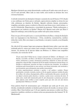 25
Qualquer discípulo que esteja determinado a andar por fé pode estar certo de que a
sua fé será provada. Mais cedo ou mais tarde, será levado ao término dos seus
recursos humanos.
A atitude normal de um discípulo é desejar o aumento da sua fé (Lucas 17:5). Já pôs
a sua confiança em Cristo para a salvação, agora procura ampliar as áreas da sua
vida submissas ao domínio do Senhor. Quando enfrenta doença, provocações,
tragédias, privações, passa a conhecer a Deus de uma forma nova e mais íntima, e a
sua fé é fortalecida. Experimenta a veracidade da promessa: “Então conheçamos, e
prossigamos em conhecer ao Senhor” (Oseias 6:3). Quanto mais acha que Deus é
digno de confiança, mais ávido fica por confiar nele para coisas maiores.
Uma vez que a fé vem pelo ouvir, e o ouvir pela Palavra de Deus, o desejo do discípulo
deve ser impregnar-se das Escrituras – lê-las, estudá-las, memorizá-las, meditar
nelas dia e noite. São o seu mapa e a sua bússola, o seu guia e consolo, a sua lâmpada
e a sua luz.
Na vida de fé há sempre lugar para progresso. Quando lemos sobre o que tem sido
realizado pela fé, vemos que somos como crianças a brincar à beira de um oceano
imenso. As proezas da fé são-nos dadas em Hebreus 11. Sobem num magnífico
crescendo, nos versículos 32-40:
“E que mais direi? Faltar-me-ia o tempo contando de Gideão, e de Baraque, e de
Sansão, e de Jefté, e de Davi, e de Samuel e dos profetas, os quais pela fé venceram
reinos, praticaram a justiça, alcançaram promessas, fecharam as bocas dos leões,
apagaram a força do fogo, escaparam do fio da espada, da fraqueza tiraram forças, na
batalha se esforçaram, puseram em fuga os exércitos dos estranhos. As mulheres
receberam pela ressurreição os seus mortos; uns foram torturados, não aceitando o
seu livramento, para alcançarem uma melhor ressurreição;
E outros experimentaram escárnios e açoites, e até cadeias e prisões. Foram
apedrejados, serrados, tentados, mortos ao fio da espada; andaram vestidos de peles
de ovelhas e de cabras, desamparados, aflitos e maltratados (dos quais o mundo não
era digno), errantes pelos desertos, e montes, e pelas covas e cavernas da terra. E
todos estes, tendo tido testemunho pela fé, não alcançaram a promessa, provendo
Deus alguma coisa melhor a nosso respeito, para que eles sem nós não fossem
aperfeiçoados” (Hebreus 11:32-40).
Uma palavra final! Já mencionamos que o discípulo que anda por fé será, sem
dúvida, considerado sonhador ou fanático pelos homens do mundo, ou até por outros
cristãos. Mas é bom lembrar que “a fé que capacita uma pessoa a andar com Deus,
capacita-a também a atribuir os valores certos aos pensamentos dos homens” (C. H.
Mackintosh).
 
