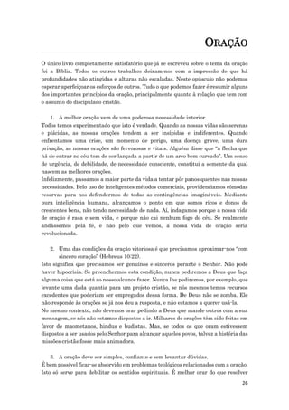 26
ORAÇÃO
O único livro completamente satisfatório que já se escreveu sobre o tema da oração
foi a Bíblia. Todos os outros trabalhos deixam-nos com a impressão de que há
profundidades não atingidas e alturas não escaladas. Neste opúsculo não podemos
esperar aperfeiçoar os esforços de outros. Tudo o que podemos fazer é resumir alguns
dos importantes princípios da oração, principalmente quanto à relação que tem com
o assunto do discipulado cristão.
1. A melhor oração vem de uma poderosa necessidade interior.
Todos temos experimentado que isto é verdade. Quando as nossas vidas são serenas
e plácidas, as nossas orações tendem a ser insípidas e indiferentes. Quando
enfrentamos uma crise, um momento de perigo, uma doença grave, uma dura
privação, as nossas orações são fervorosas e vitais. Alguém disse que “a flecha que
há de entrar no céu tem de ser lançada a partir de um arco bem curvado”. Um senso
de urgência, de debilidade, de necessidade consciente, constitui a semente da qual
nascem as melhores orações.
Infelizmente, passamos a maior parte da vida a tentar pôr panos quentes nas nossas
necessidades. Pelo uso de inteligentes métodos comerciais, providenciamos cómodas
reservas para nos defendermos de todas as contingências imagináveis. Mediante
pura inteligência humana, alcançamos o ponto em que somos ricos e donos de
crescentes bens, não tendo necessidade de nada. Aí, indagamos porque a nossa vida
de oração é rasa e sem vida, e porque não cai nenhum fogo do céu. Se realmente
andássemos pela fé, e não pelo que vemos, a nossa vida de oração seria
revolucionada.
2. Uma das condições da oração vitoriosa é que precisamos aproximar-nos “com
sincero coração” (Hebreus 10:22).
Isto significa que precisamos ser genuínos e sinceros perante o Senhor. Não pode
haver hipocrisia. Se preenchermos esta condição, nunca pediremos a Deus que faça
alguma coisa que está ao nosso alcance fazer. Nunca lhe pediremos, por exemplo, que
levante uma dada quantia para um projeto cristão, se nós mesmos temos recursos
excedentes que poderiam ser empregados dessa forma. De Deus não se zomba. Ele
não responde às orações se já nos deu a resposta, e não estamos a querer usá-la.
No mesmo contexto, não devemos orar pedindo a Deus que mande outros com a sua
mensagem, se nós não estamos dispostos a ir. Milhares de orações têm sido feitas em
favor de maometanos, hindus e budistas. Mas, se todos os que oram estivessem
dispostos a ser usados pelo Senhor para alcançar aqueles povos, talvez a história das
missões cristãs fosse mais animadora.
3. A oração deve ser simples, confiante e sem levantar dúvidas.
É bem possível ficar-se absorvido em problemas teológicos relacionados com a oração.
Isto só serve para debilitar os sentidos espirituais. É melhor orar do que resolver
 