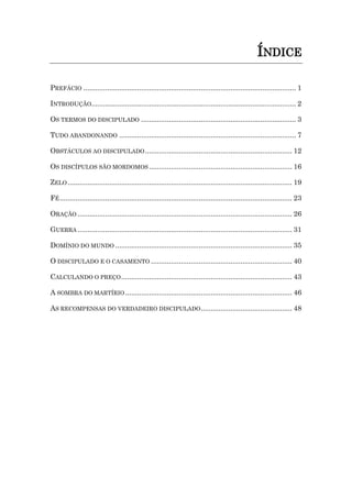 ÍNDICE
PREFÁCIO ........................................................................................................... 1
INTRODUÇÃO....................................................................................................... 2
OS TERMOS DO DISCIPULADO .............................................................................. 3
TUDO ABANDONANDO ......................................................................................... 7
OBSTÁCULOS AO DISCIPULADO.......................................................................... 12
OS DISCÍPULOS SÃO MORDOMOS ........................................................................ 16
ZELO................................................................................................................. 19
FÉ..................................................................................................................... 23
ORAÇÃO ............................................................................................................ 26
GUERRA ............................................................................................................ 31
DOMÍNIO DO MUNDO ......................................................................................... 35
O DISCIPULADO E O CASAMENTO ....................................................................... 40
CALCULANDO O PREÇO...................................................................................... 43
A SOMBRA DO MARTÍRIO.................................................................................... 46
AS RECOMPENSAS DO VERDADEIRO DISCIPULADO.............................................. 48
 