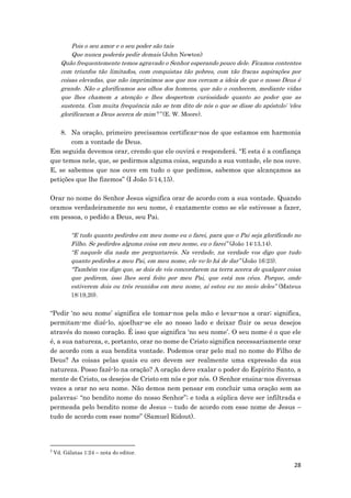 28
Pois o seu amor e o seu poder são tais
Que nunca poderás pedir demais (John Newton)
Quão frequentemente temos agravado o Senhor esperando pouco dele. Ficamos contentes
com triunfos tão limitados, com conquistas tão pobres, com tão fracas aspirações por
coisas elevadas, que não imprimimos aos que nos cercam a ideia de que o nosso Deus é
grande. Não o glorificamos aos olhos dos homens, que não o conhecem, mediante vidas
que lhes chamem a atenção e lhes despertem curiosidade quanto ao poder que as
sustenta. Com muita frequência não se tem dito de nós o que se disse do apóstolo: ‘eles
glorificaram a Deus acerca de mim’7” (E. W. Moore).
8. Na oração, primeiro precisamos certificar-nos de que estamos em harmonia
com a vontade de Deus.
Em seguida devemos orar, crendo que ele ouvirá e responderá. “E esta é a confiança
que temos nele, que, se pedirmos alguma coisa, segundo a sua vontade, ele nos ouve.
E, se sabemos que nos ouve em tudo o que pedimos, sabemos que alcançamos as
petições que lhe fizemos” (I João 5:14,15).
Orar no nome do Senhor Jesus significa orar de acordo com a sua vontade. Quando
oramos verdadeiramente no seu nome, é exatamente como se ele estivesse a fazer,
em pessoa, o pedido a Deus, seu Pai.
“E tudo quanto pedirdes em meu nome eu o farei, para que o Pai seja glorificado no
Filho. Se pedirdes alguma coisa em meu nome, eu o farei” (João 14:13,14).
“E naquele dia nada me perguntareis. Na verdade, na verdade vos digo que tudo
quanto pedirdes a meu Pai, em meu nome, ele vo-lo há de dar” (João 16:23).
“Também vos digo que, se dois de vós concordarem na terra acerca de qualquer coisa
que pedirem, isso lhes será feito por meu Pai, que está nos céus. Porque, onde
estiverem dois ou três reunidos em meu nome, aí estou eu no meio deles” (Mateus
18:19,20).
“Pedir ‘no seu nome’ significa ele tomar-nos pela mão e levar-nos a orar; significa,
permitam-me dizê-lo, ajoelhar-se ele ao nosso lado e deixar fluir os seus desejos
através do nosso coração. É isso que significa ‘no seu nome’. O seu nome é o que ele
é, a sua natureza, e, portanto, orar no nome de Cristo significa necessariamente orar
de acordo com a sua bendita vontade. Podemos orar pelo mal no nome do Filho de
Deus? As coisas pelas quais eu oro devem ser realmente uma expressão da sua
natureza. Posso fazê-lo na oração? A oração deve exalar o poder do Espírito Santo, a
mente de Cristo, os desejos de Cristo em nós e por nós. O Senhor ensina-nos diversas
vezes a orar no seu nome. Não demos nem pensar em concluir uma oração sem as
palavras: “no bendito nome do nosso Senhor”; e toda a súplica deve ser infiltrada e
permeada pelo bendito nome de Jesus – tudo de acordo com esse nome de Jesus –
tudo de acordo com esse nome” (Samuel Ridout).
7
Vd. Gálatas 1:24 – nota do editor.
 