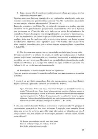 29
9. Para a nossa vida de oração ser verdadeiramente eficaz, precisamos acertar
as nossas contas com Deus.
Com isto queremos dizer que o pecado deve ser confessado e abandonado assim que
tomemos consciência de que ele entrou na nossa vida. “Se eu atender à iniquidade
no meu coração, o Senhor não me ouvirá” (Salmos 66:18).
Temos de permanecer em Cristo. “Se vós estiverdes em mim, e as minhas palavras
estiverem em vós, pedireis tudo o que quiserdes, e vos será feito” (João 15:7). A pessoa
que permanece em Cristo fica tão perto dele que se enche de conhecimento da
vontade do Senhor. Assim pode orar inteligentemente e assegurar-se das respostas.
A vida de permanência em Cristo exige que obedeçamos aos seus mandamentos. “E
qualquer coisa que lhe pedirmos, dele a receberemos, porque guardamos os seus
mandamentos, e fazemos o que é agradável à sua vista” (I João 3:22). Um estado de
alma correto é necessário, para que as nossas orações sejam ouvidas e respondidas
(I João 3:20).
10. Não devemos orar somente em certos períodos estabelecidos durante o dia.
Devemos desenvolver a atitude de oração, de modo que contemplemos o Senhor
quando estivermos a caminhar pela rua, a conduzir o automóvel, a trabalhar numa
secretária ou a servir em casa. Neemias é um exemplo clássico desse tipo de oração
espontânea (Neemias 2:4). É algo bom habitar no lugar secreto do Altíssimo (vd.
Salmos 91:1), em vez de fazer visitas ocasionais.
11. Finalmente, as nossas orações devem ser específicas.
Somente quando oramos sobre assuntos definidos é que podemos esperar respostas
definidas.
A oração é um privilégio maravilhoso. Por este meio podemos, como disse Hudson
Taylor, aprender a persuadir o homem por intermédio de Deus.
“Que ministérios temos em mãos, realizando milagres no maravilhoso reino da
oração! Podemos levar o fulgor do sol a lugares frios e sombrios. Podemos acender a
lâmpada da esperança no cárcere do desalento. Podemos soltar as cadeias dos braços
e pernas do prisioneiro. Podemos levar pensamentos e esplendores do lar a regiões
distantes. Podemos levar bebidas celestiais aos espiritualmente abatidos, mesmo que
trabalhem distantes. Milagres em resposta à oração!” (J. H. Jowett).
A isto, um escritor chamado Wenham acrescenta o seu testemunho: “A pregação é
um dom raro; a oração é um dom ainda mais raro. A pregação, como a espada, é uma
arma que se usa de perto; os que estão longe não podem ser atingidos por ela. A
oração, como o fuzil, tem um alcance mais longo e, em certas circunstâncias, é ainda
mais eficiente”.
Oh Senhor, que mudança em nós, uma hora breve
Passada na tua presença, por certo, há de fazer
Que fardos retirar do nosso coração
 