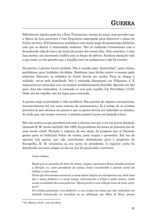 31
GUERRA
Dificilmente alguém pode ler o Novo Testamento, mesmo ao acaso, sem perceber que
a figura da luta guerreira é com frequência empregada para descrever o plano de
Cristo na terra. O Cristianismo verdadeiro está muito longe do passatempo folclórico
com que se distrai a cristandade moderna. Não se confunda Cristianismo com a
desenfreada vida de luxo e de busca de prazer dos nossos dias. Pelo contrário, é uma
luta mortal, um incessante conflito com as forças do inferno. Nenhum discípulo vale
o que come, se não percebe que a batalha está em andamento e não há retorno.
Na guerra, é preciso haver unidade. Não é ocasião para “guerrinhas”, para ciúmes
partidários, para lealdades divididas. Nenhuma casa divida contra si mesma pode
subsistir. Portanto, os soldados de Cristo devem ser unidos. Para se chegar à
unidade, vai-se pela humildade. Isto é ensinado claramente em Filipenses 2. É
impossível ter contendas com um homem verdadeiramente humilde. Quando um não
quer, dois não contendem. A contenda só vem pelo orgulho (vd. Provérbios 13:10).
Onde não há orgulho, não há lugar para contenda.
A guerra exige austeridade e vida sacrificial. Nas guerras de alguma consequência,
invariavelmente há um vasto sistema de racionamento. Já é tempo de os cristãos
perceberem que estamos em guerra e que os gastos devem ser reduzidos ao mínimo,
de modo que, dos nossos recursos, o máximo possível possa ser lançado à luta.
Não são muitos os que percebem isto com a clareza com que o viu um jovem discípulo
chamado R. M. (nome omitido). Em 1960, foi presidente da turma de primeiro ano de
uma escola cristã. Durante a vigência do seu cargo, foi proposto que se fizessem
gastos para as habituais festas da turma, para roupas e presentes. Em vez de
aprovar tais gastos, que não contribuíam diretamente para o progresso do
Evangelho, R. M. renunciou ao seu posto de presidente. A seguinte carta foi
distribuída aos seus colegas no dia em que foi anunciada a renúncia:
Caros colegas,
Desde que as questões da festa da turma, roupas e presentes foram trazidas perante
a Direção, eu, como presidente da turma, tenho considerado a atitude cristã em
relação a estas áreas.
Penso que deveríamos encontrar a nossa maior alegria em entregarmo-nos, bem como
dar o nosso dinheiro e o nosso tempo, inteiramente a Cristo e pelos outros, vendo
assim a realidade das suas palavras: “Quem perder a sua vida por amor de mim, achá-
la-á”8.
Os cristãos gastarem o seu dinheiro e o seu tempo em coisas que não redundam em
definido testemunho ao incrédulo ou na edificação dos filhos de Deus, parece
8
Vd. Mateus 16:25 – nota do editor.
 