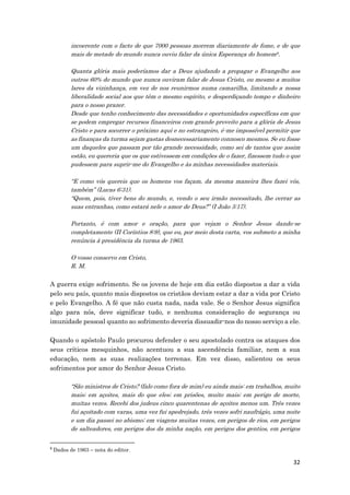 32
incoerente com o facto de que 7000 pessoas morrem diariamente de fome, e de que
mais de metade do mundo nunca ouviu falar da única Esperança do homem9.
Quanta glória mais poderíamos dar a Deus ajudando a propagar o Evangelho aos
outros 60% do mundo que nunca ouviram falar de Jesus Cristo, ou mesmo a muitos
lares da vizinhança, em vez de nos reunirmos numa camarilha, limitando a nossa
liberalidade social aos que têm o mesmo espírito, e desperdiçando tempo e dinheiro
para o nosso prazer.
Desde que tenho conhecimento das necessidades e oportunidades específicas em que
se podem empregar recursos financeiros com grande proveito para a glória de Jesus
Cristo e para socorrer o próximo aqui e no estrangeiro, é-me impossível permitir que
as finanças da turma sejam gastas desnecessariamente connosco mesmos. Se eu fosse
um daqueles que passam por tão grande necessidade, como sei de tantos que assim
estão, eu quereria que os que estivessem em condições de o fazer, fizessem tudo o que
pudessem para suprir-me do Evangelho e às minhas necessidades materiais.
“E como vós quereis que os homens vos façam, da mesma maneira lhes fazei vós,
também” (Lucas 6:31).
“Quem, pois, tiver bens do mundo, e, vendo o seu irmão necessitado, lhe cerrar as
suas entranhas, como estará nele o amor de Deus?” (I João 3:17).
Portanto, é com amor e oração, para que vejam o Senhor Jesus dando-se
completamente (II Coríntios 8:9), que eu, por meio desta carta, vos submeto a minha
renúncia à presidência da turma de 1963.
O vosso conservo em Cristo,
R. M.
A guerra exige sofrimento. Se os jovens de hoje em dia estão dispostos a dar a vida
pelo seu país, quanto mais dispostos os cristãos deviam estar a dar a vida por Cristo
e pelo Evangelho. A fé que não custa nada, nada vale. Se o Senhor Jesus significa
algo para nós, deve significar tudo, e nenhuma consideração de segurança ou
imunidade pessoal quanto ao sofrimento deveria dissuadir-nos do nosso serviço a ele.
Quando o apóstolo Paulo procurou defender o seu apostolado contra os ataques dos
seus críticos mesquinhos, não acentuou a sua ascendência familiar, nem a sua
educação, nem as suas realizações terrenas. Em vez disso, salientou os seus
sofrimentos por amor do Senhor Jesus Cristo.
“São ministros de Cristo? (falo como fora de mim) eu ainda mais: em trabalhos, muito
mais; em açoites, mais do que eles; em prisões, muito mais; em perigo de morte,
muitas vezes. Recebi dos judeus cinco quarentenas de açoites menos um. Três vezes
fui açoitado com varas, uma vez fui apedrejado, três vezes sofri naufrágio, uma noite
e um dia passei no abismo; em viagens muitas vezes, em perigos de rios, em perigos
de salteadores, em perigos dos da minha nação, em perigos dos gentios, em perigos
9
Dados de 1963 – nota do editor.
 