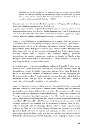 33
na cidade, em perigos no deserto, em perigos no mar, em perigos entre os falsos
irmãos; em trabalhos e fadiga, em vigílias muitas vezes, em fome e sede, em jejum
muitas vezes, em frio e nudez. Além das coisas exteriores, me oprime cada dia o
cuidado de todas as igrejas” (II Coríntios 11:23-28).
Lançando um nobre desafio ao filho Timóteo, exortou-o: “Tu pois, sofre as aflições,
como bom soldado de Jesus Cristo” (II Timóteo 2:3).
A guerra exige obediência implícita. O verdadeiro soldado segue as ordens do seu
superior sem perguntas nem demora. É absurdo pensar que Cristo ficaria satisfeito
com menos. Como Criador e Redentor, ele tem todo o direito de esperar que os que
seguem à batalha obedecerão às suas ordens pronta e completamente.
A guerra exige habilidade no manejo das armas. As armas do cristão são a oração e
a Palavra de Deus. Ele deve entregar-se à oração fervorosa, confiante e perseverante.
Somente assim poderão ser derrubadas as fortalezas do inimigo. Também deve ser
proficiente no manejo da Espada do Espírito, que é a Palava de Deus. O inimigo fará
tudo o que puder com as suas manhas para persuadi-lo a desistir dessa espada.
Lançará dúvidas sobre a inspiração das Escrituras. Apontará pretensas
contradições. Apresentará argumentos contrários, da ciência, da filosofia e das
tradições. Mas o soldado de Cristo tem de manter o terreno, provando a eficiência da
sua arma, usando-a a tempo e fora de tempo.
As armas da guerra cristã parecem ridículas ao homem do mundo. O plano que se
mostrou eficaz contra Jericó seria ridicularizado pelos chefes militares atuais. O
insignificante exército de Gideão só evocaria o ridículo. E que dizer da funda de
David, da aguilhada de Sangar e do desprezível exército de tolos empregados por
Deus através dos séculos? A mente espiritual sabe que Deus não está do lado dos
batalhões maiores, mas que, antes, lhe apraz tomar as coisas fracas, pobres e
desprezíveis deste mundo, e glorificar-se por meio delas.
A guerra exige conhecimento do inimigo e da sua estratégia. Assim é na guerra cristã
também. “Porque não temos que lutar contra a carne e o sangue, mas, sim, contra os
principados, contra as potestades, contra os príncipes das trevas deste século, contra
as hostes espirituais da maldade, nos lugares celestiais” (Efésios 6:12). Sabemos que
“o próprio Satanás se transfigura em anjo de luz. Não é muito, pois, que os seus
ministros se transfigurem em ministros da justiça; o fim dos quais será conforme as
suas obras” (II Coríntios 11:14,15). O soldado cristão treinado sabe que a mais cruel
oposição não lhe virá do beberrão, nem do ladrão comum, nem da meretriz, mas,
antes, de declarados ministros da religião. Foram os líderes religiosos que cravaram
o Cristo de Deus na cruz. Foram líderes religiosos que perseguiram a igreja
primitiva. Paulo enfrentou os ataques mais selvagens às mãos daqueles que se
declaravam servos de Deus. Assim tem sido através dos anos. Os ministros de
Satanás transformam-se em ministros da justiça. Usam a linguagem religiosa, usam
 