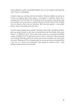 34
vestes religiosas e agem com piedade fingida, mas os seus corações estão cheios de
ódio a Cristo e ao Evangelho.
A guerra exige que não haja desvios do objetivo. Nenhum soldado em serviço se
envolve em negócios desta vida, porque o seu objetivo é satisfazer aquele que o
arregimentou (vd. II Timóteo 2:4). O discípulo de Cristo aprende a não tolerar nada
que se ponha entre a sua alma e a completa devoção ao Senhor Jesus Cristo. É rígido
sem ser ofensivo, firme sem ser descortês. Mas tem uma paixão, e uma paixão
apenas. Tudo o resto pode ser levado cativo.
A guerra exige coragem face ao perigo. “Portanto, tomai toda a armadura de Deus,
para que possais resistir no dia mau e, havendo feito tudo, ficar firmes. Estai, pois,
firmes (…)” (Efésios 6:13,14). Tem-se dito muitas vezes que a armadura do soldado
cristão em Efésios 6:13-18 nada provê para as costas e, portanto, nada provê para
uma retirada. Retirada porquê? Se “somos mais do que vencedores, por aquele que
nos amou” (Romanos 8:37), se ninguém pode ter um sucesso contra nós porque Deus
é por nós, se a vitória está assegurada antes mesmo de começar a luta – como
podemos sequer pensar em retroceder?
 