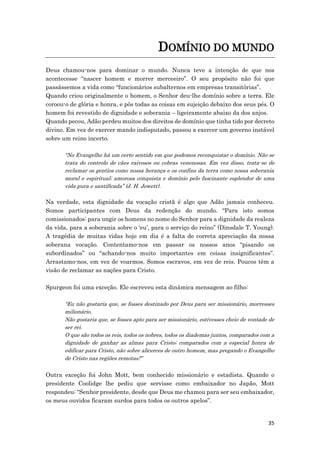 35
DOMÍNIO DO MUNDO
Deus chamou-nos para dominar o mundo. Nunca teve a intenção de que nos
acontecesse “nascer homem e morrer merceeiro”. O seu propósito não foi que
passássemos a vida como “funcionários subalternos em empresas transitórias”.
Quando criou originalmente o homem, o Senhor deu-lhe domínio sobre a terra. Ele
coroou-o de glória e honra, e pôs todas as coisas em sujeição debaixo dos seus pés. O
homem foi revestido de dignidade e soberania – ligeiramente abaixo da dos anjos.
Quando pecou, Adão perdeu muitos dos direitos de domínio que tinha tido por decreto
divino. Em vez de exercer mando indisputado, passou a exercer um governo instável
sobre um reino incerto.
“No Evangelho há um certo sentido em que podemos reconquistar o domínio. Não se
trata do controlo de cães raivosos ou cobras venenosas. Em vez disso, trata-se de
reclamar os gentios como nossa herança e os confins da terra como nossa soberania
moral e espiritual; amorosa conquista e domínio pelo fascinante esplendor de uma
vida pura e santificada” (J. H. Jowett).
Na verdade, esta dignidade da vocação cristã é algo que Adão jamais conheceu.
Somos participantes com Deus da redenção do mundo. “Para isto somos
comissionados: para ungir os homens no nome do Senhor para a dignidade da realeza
da vida, para a soberania sobre o ‘eu’, para o serviço do reino” (Dinsdale T. Young).
A tragédia de muitas vidas hoje em dia é a falta de correta apreciação da nossa
soberana vocação. Contentamo-nos em passar os nossos anos “pisando os
subordinados” ou “achando-nos muito importantes em coisas insignificantes”.
Arrastamo-nos, em vez de voarmos. Somos escravos, em vez de reis. Poucos têm a
visão de reclamar as nações para Cristo.
Spurgeon foi uma exceção. Ele escreveu esta dinâmica mensagem ao filho:
“Eu não gostaria que, se fosses destinado por Deus para ser missionário, morresses
milionário.
Não gostaria que, se fosses apto para ser missionário, estivesses cheio de vontade de
ser rei.
O que são todos os reis, todos os nobres, todos os diademas juntos, comparados com a
dignidade de ganhar as almas para Cristo; comparados com a especial honra de
edificar para Cristo, não sobre alicerces de outro homem, mas pregando o Evangelho
de Cristo nas regiões remotas?”
Outra exceção foi John Mott, bem conhecido missionário e estadista. Quando o
presidente Coolidge lhe pediu que servisse como embaixador no Japão, Mott
respondeu: “Senhor presidente, desde que Deus me chamou para ser seu embaixador,
os meus ouvidos ficaram surdos para todos os outros apelos”.
 
