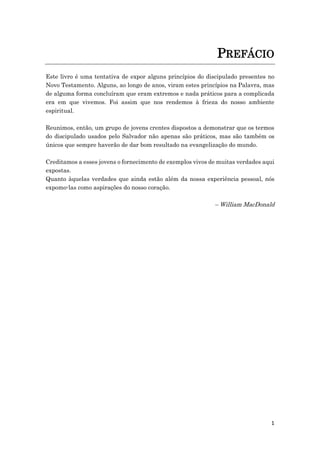 1
PREFÁCIO
Este livro é uma tentativa de expor alguns princípios do discipulado presentes no
Novo Testamento. Alguns, ao longo de anos, viram estes princípios na Palavra, mas
de alguma forma concluíram que eram extremos e nada práticos para a complicada
era em que vivemos. Foi assim que nos rendemos à frieza do nosso ambiente
espiritual.
Reunimos, então, um grupo de jovens crentes dispostos a demonstrar que os termos
do discipulado usados pelo Salvador não apenas são práticos, mas são também os
únicos que sempre haverão de dar bom resultado na evangelização do mundo.
Creditamos a esses jovens o fornecimento de exemplos vivos de muitas verdades aqui
expostas.
Quanto àquelas verdades que ainda estão além da nossa experiência pessoal, nós
expomo-las como aspirações do nosso coração.
– William MacDonald
 