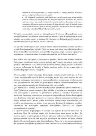 37
elétrica de todos os restantes, 22 vezes o carvão, 21 vezes o petróleo, 50 vezes o
aço e os artigos de abastecimento geral.
 Os grupos de rendimento mais baixo entre os 60 americanos teriam melhor
nível de vida do que grande parte dos restantes na cidade. A maioria das pessoas
não-americanas da cidade seriam literalmente pobres, famintas, enfermas e
ignorantes. Quase metade seria incapaz de ler e escrever. Mais de metade nunca
teria ouvido falar de Cristo ou do seu propósito. Mas mais de metade estaria a
ouvir falar sobre Karl Marx” (Harry Smith Leiper).
Portanto, como poderá o mundo ser alcançado para Cristo com o Evangelho na nossa
geração? Somente por homens e mulheres que amem a Deus de todo o coração e que
amem o seu próximo como a si mesmos. Só a devoção e a dedicação que jorrem de um
imorredouro amor é que hão de realizar a tarefa.
Os que são constrangidos pelo amor de Cristo não considerarão nenhum sacrifício
grande demais para fazer por ele. Farão por amor a ele o que nunca fariam por lucro
deste mundo. Não considerarão as suas vidas de grande preço. Gastarão e gastar-se-
ão para que tão-somente seres humanos não pereçam por falta do Evangelho.
Se o motivo não for o amor, a causa estará perdida. Não haverá proveito nenhum.
Nesse caso, o ministério torna-se nada mais do que “o metal que soa ou como o sino
que tine” (I Coríntios 13:1). Mas quando a estrela polar é o amor, quando os homens
avançam inflamados de devoção a Cristo, nenhum poder da terra pode deter o
movimento progressivo do Evangelho.
Procure, então, retratar um grupo de discípulos completamente entregues a Jesus
Cristo, movidos pelo amor de Cristo, cruzando terra e mar como arautos de uma
gloriosa mensagem, apressando-se incansavelmente a novas áreas, vendo em cada
vida que encontram uma alma por quem Cristo morreu, e ambicionando cada uma
para que seja um adorador do Salvador por toda a eternidade.
Que método estes homens do outro mundo adotam para tornar Cristo conhecido? O
Novo Testamento parece apresentar dois métodos principais para alcançar o mundo
com o Evangelho: o primeiro é a proclamação pública; o segundo é discipular em
particular. Quanto ao primeiro, era usualmente empregado pelo Senhor Jesus e pelos
seus discípulos. Onde quer que o povo se reunisse, ali estava uma oportunidade para
pregar as boas novas. Assim, vemos reuniões de evangelização nos mercados, nas
prisões, nas sinagogas, nas praias e nas margens dos rios. A urgência e o caráter
superlativo da mensagem tornavam inimaginável limitá-la aos lugares
convencionais de reunião.
O segundo método de propagar a fé cristã é o da ação de discipular indivíduos em
particular. Este foi o método usado pelo Senhor Jesus para treinar os doze. Ele
chamou aquele pequeno grupo de homens para que pudessem estar com ele e para
que ele pudesse enviá-los. Dia após dia, instruiu-os na verdade de Deus. Colocou
diante deles a tarefa para a qual foram indicados. Advertiu-os pormenorizadamente
dos perigos e dificuldades que encontrariam. Introduziu-os nos secretos conselhos de
 