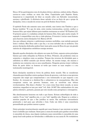 38
Deus e fê-los participantes com ele do plano divino e glorioso, embora árduo. Depois,
enviou-os como ovelhas ao meio dos lobos. Capacitados pelo Espírito Santo,
lançaram-se à empreitada de falar ao mundo sobre um Salvador ressuscitado,
ascenso e glorificado. A eficiência desse método vê-se no facto de que o grupo de
discípulos, virou o mundo do avesso em prol do Senhor Jesus Cristo.
O apóstolo Paulo não somente usou esse método, mas instou com Timóteo a que o
fizesse também: “E o que de mim, entre muitas testemunhas, ouviste, confia-o a
homens fiéis, que sejam idóneos para também ensinarem os outros” (II Timóteo 2:2).
O primeiro passo é a cuidadosa seleção de homens fiéis, feita após muita oração. O
segundo é compartilhar com eles a visão gloriosa. O terceiro é enviar esses homens
para fazerem outros discípulos (vd. Mateus 28:19).
Aos que cobiçam números e ambicionam enormes multidões, esse método parecerá
lento e tedioso. Mas Deus sabe o que faz, e os seus métodos são os melhores. Uns
poucos discípulos dedicados podem fazer mais pela causa de Deus do que um grande
exército de religionários satisfeitos consigo mesmos.
Quando aqueles discípulos vão adiante em nome de Cristo, seguem certos princípios
básicos que estão esboçados na Palavra de Deus. Primeiro, são prudentes como as
serpentes e símplices como as pombas. Tomam dos recursos da divindade para a
sabedoria no difícil caminho que devem trilhar. Ao mesmo tempo, são mansos e
modestos nos contactos com os seus semelhantes. Ninguém precisa temer violência
física da parte deles; os homens só terão que temer as suas orações e o seu
testemunho inextinguível.
Esses discípulos mantêm-se livres da política deste mundo. Não se consideram
chamados para batalhar contra qualquer forma de governo, e são leais a esse governo
enquanto não exigir que comprometam o seu testemunho ou que neguem o seu
Senhor. Aí, recusam-se a obedecer-lhe e submetem-se às consequências. Mas não
conspiram contra um governo humano, nem se envolvem com táticas
revolucionárias. Não disse o Senhor: “se o meu reino fosse deste mundo, os meus
ministros empenhar-se-iam por mim” (vd. João 18:36)? São embaixadores de uma
pátria celestial e, portanto, passam por este mundo como peregrinos e estrangeiros.
São absolutamente honestos em tudo o que fazem. Evitam subterfúgios de toda a
espécie. O seu “sim” significa sim, e o seu “não” significa não. Negam-se a adotar a
mentira popular de que o fim justifica os meios. Em nenhuma circunstância
praticarão o mal para que advenha o bem. Cada um deles é uma consciência
personificada que prefere morrer a pecar.
Outro princípio invariavelmente seguido por esses homens é que ancoram na igreja
local o trabalho que realizam. Saem para a seara do mundo para ganhar convertidos
à comunhão de Jesus, mas depois conduzem esses convertidos à comunhão de uma
igreja local onde podem ser fortalecidos e edificados na sua santa fé. Os verdadeiros
 