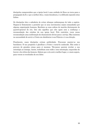 39
discípulos compreendem que a igreja local é uma unidade de Deus na terra para a
propagação da fé, e que a melhor obra, e mais duradoura, é a edificada segundo estas
linhas.
Os discípulos têm a sabedoria de evitar alianças embaraçosas de toda a espécie.
Negam-se firmemente a permitir que os seus movimentos sejam comandados por
alguma organização humana. Recebem as suas ordens de marcha diretamente do
quartel-general do céu. Isto não significa que eles agem sem a confiança e
recomendação dos cristãos da sua igreja local. Pelo contrário, veem nessa
recomendação uma confirmação do chamamento divino para o serviço. Mas insistem
na necessidade de servir a Cristo em obediência à sua Palavra e à sua direção.
Finalmente, esses discípulos evitam publicidade. Procuram manter-se nos
bastidores. O seu propósito é glorificar a Cristo e torná-lo conhecido. Não estão à
procura de grandes coisas para si mesmos. Tão-pouco querem revelar a sua
estratégia ao inimigo. Assim, trabalham sem ruído e sem ostentação, esquecidos do
louvor e da crítica dos homens. Sabem que o céu será o melhor lugar, e o mais seguro,
para verem os resultados do seu labor.
 