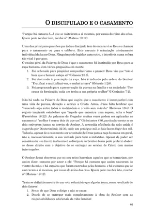 40
O DISCIPULADO E O CASAMENTO
“Porque há eunucos (…) que se castraram a si mesmos, por causa do reino dos céus.
Quem pode receber isto, receba-o” (Mateus 19:12).
Uma das principais questões que todo o discípulo tem de encarar é se Deus o chamou
para o casamento ou para o celibato. Este assunto é orientação inteiramente
individual dada por Deus. Ninguém pode legislar para outro, e interferir numa esfera
tão vital é perigoso.
O ensino geral da Palavra de Deus é que o casamento foi instituído por Deus para a
raça humana, com vários propósitos em mente:
1. Foi ordenado para propiciar companheirismo e prazer: Deus viu que “não é
bom que o homem esteja só” (Génesis 2:18).
2. Foi destinado à procriação da raça. Isto é indicado pela ordem do Senhor:
“Frutificai e multiplicai-vos, e enchei a terra” (Génesis 1:28).
3. Foi programado para a preservação da pureza na família e na sociedade: “Por
causa da fornicação, cada um tenha a sua própria mulher” (I Coríntios 7:2).
Não há nada na Palavra de Deus que sugira que o casamento é incompatível com
uma vida de pureza, devoção e serviço a Cristo. Antes, é-nos feito lembrar que
“venerado seja entre todos o matrimónio e o leito sem mácula” (Hebreus 13:4). O
registo inspirado estabelece que “aquele que encontra uma esposa, acha o bem”
(Provérbios 18:22). As palavras do Pregador muitas vezes podem ser aplicadas ao
casamento: “melhor é serem dois do que um” (Eclesiastes 4:9), particularmente se os
dois estiverem juntos no serviço do Senhor. A acrescida eficiência da ação unida é
sugerida por Deuteronómio 32:30, onde um persegue mil, e dois fazem fugir dez mil.
Todavia, apesar de o casamento ser a vontade de Deus para a raça humana em geral,
não é, necessariamente, a sua vontade para todo o indivíduo. Apesar de poder ser
considerado um direito inalienável, o discípulo do Senhor Jesus pode preferir abster-
se desse direito com o objetivo de se entregar ao serviço de Cristo com menos
interrupções.
O Senhor Jesus observou que no seu reino haveriam aqueles que se tornariam, por
assim dizer, eunucos por amor a ele: “Porque há eunucos que assim nasceram do
ventre da mãe; e há eunucos que foram castrados pelos homens; e há eunucos que se
castraram a si mesmos, por causa do reino dos céus. Quem pode receber isto, receba-
o” (Mateus 19:12).
Trata-se definitivamente de um voto voluntário que alguém toma, como resultado de
dois fatores:
1. Senso de que Deus o dirige a não se casar.
2. Desejo de se entregar mais completamente à obra do Senhor sem as
responsabilidades adicionais da vida familiar.
 