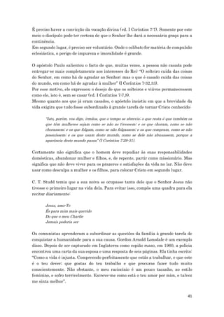 41
É preciso haver a convicção da vocação divina (vd. I Coríntios 7:7). Somente por este
meio o discípulo pode ter certeza de que o Senhor lhe dará a necessária graça para a
continência.
Em segundo lugar, é preciso ser voluntário. Onde o celibato for matéria de compulsão
eclesiástica, o perigo de impureza e imoralidade é grande.
O apóstolo Paulo salientou o facto de que, muitas vezes, a pessoa não casada pode
entregar-se mais completamente aos interesses do Rei: “O solteiro cuida das coisas
do Senhor, em como há de agradar ao Senhor; mas o que é casado cuida das coisas
do mundo, em como há de agradar à mulher” (I Coríntios 7:32,33).
Por esse motivo, ele expressou o desejo de que os solteiros e viúvos permanecessem
como ele, isto é, sem se casar (vd. I Coríntios 7:7,8).
Mesmo quanto aos que já eram casados, o apóstolo insistiu em que a brevidade da
vida exigira que tudo fosse subordinado à grande tarefa de tornar Cristo conhecido:
“Isto, porém, vos digo, irmãos, que o tempo se abrevia; o que resta é que também os
que têm mulheres sejam como se não as tivessem; e os que choram, como se não
chorassem; e os que folgam, como se não folgassem; e os que compram, como se não
possuíssem; e os que usam deste mundo, como se dele não abusassem, porque a
aparência deste mundo passa” (I Coríntios 7:29-31).
Certamente não significa que o homem deve repudiar às suas responsabilidades
domésticas, abandonar mulher e filhos, e, de repente, partir como missionário. Mas
significa que não deve viver para os prazeres e satisfações da vida no lar. Não deve
usar como desculpa a mulher e os filhos, para colocar Cristo em segundo lugar.
C. T. Studd temia que a sua noiva se ocupasse tanto dele que o Senhor Jesus não
tivesse o primeiro lugar na vida dela. Para evitar isso, compôs uma quadra para ela
recitar diariamente:
Jesus, amo-Te
És para mim mais querido
Do que o meu Charlie
Jamais poderia ser
Os comunistas aprenderam a subordinar as questões da família à grande tarefa de
conquistar a humanidade para a sua causa. Gordon Arnold Lonsdale é um exemplo
disso. Depois de ser capturado em Inglaterra como espião russo, em 1960, a polícia
encontrou uma carta da sua esposa e uma resposta de seis páginas. Ela tinha escrito:
“Como a vida é injusta. Compreendo perfeitamente que estás a trabalhar, e que este
é o teu dever; que gostas do teu trabalho e que procuras fazer tudo muito
conscientemente. Não obstante, o meu raciocínio é um pouco tacanho, ao estilo
feminino, e sofro terrivelmente. Escreve-me como está o teu amor por mim, e talvez
me sinta melhor”.
 