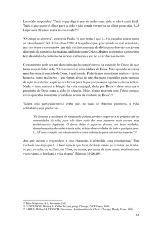 42
Lonsdale respondeu: “Tudo o que digo é que só tenho uma vida, e não é nada fácil.
Tudo o que quero é olhar para a vida e não sentir vergonha ao olhar para trás. (…)
Logo terei 39 anos; resta muito ainda?”11
“O tempo se abrevia”, escreveu Paulo, “o que resta é que (…) os casados sejam como
se não o fossem” (vd. I Coríntios 7:29). A tragédia é que, precipitado ou mal orientado,
muitas vezes o casamento tem sido um instrumento do diabo para desviar um jovem
discípulo do caminho da máxima utilidade para Cristo. Muitos aspirantes a pioneiros
têm desistido da carreira do serviço exclusivo a ele no altar do casamento.
O casamento pode ser um duro inimigo do cumprimento da vontade de Cristo de que
todos ouçam falar dele. “O casamento é uma dádiva de Deus. Mas, quando se torna
uma barreira à vontade de Deus, é mal usado. Poderíamos mencionar muitos – tanto
homens, como mulheres – que foram alvos de um chamado específico para campos
de ação no exterior, e que nunca foram para lá porque pessoas ligadas a eles os retêm.
Nada – nem mesmo a bênção da vida conjugal, dada por Deus – deve estorvar o
propósito de Deus para a vida de alguém. Hoje, almas morrem sem Cristo porque
entes queridos tomaram prioridade acima da vontade de Deus”.12
Talvez seja particularmente certo que, no caso de obreiros pioneiros, a vida
celibatária seja preferível.
“Os homens e mulheres de vanguarda podem precisar negar-se a si próprios até as
necessidades da vida, para não dizer nada dos seus prazeres mais suaves, mas
perfeitamente legítimos. O dever deles é suportar dureza, ser bons soldados,
desembaraçados das coisas desta vida, atletas desenredados de todo e qualquer peso.
(…) É uma vocação, um chamamento e uma ordenação para um serviço especial”.13
Aos que ouvem e respondem a este chamado, é oferecida uma recompensa: “Em
verdade vos digo que (…) todo aquele que tiver deixado casas, ou irmãos, ou irmãs,
ou pai, ou mãe, ou mulher, ou filhos, ou terras, por amor de meu nome, receberá cem
vezes tanto, e herdará a vida eterna” (Mateus 19:28,29).
11 Time Magazine. S.l., Fevereiro 1961
12 GUSTAFSON, Wesley L. Called but not going. Chicago: IVCF Press, 1951.
13 CABLE, Mildred & FRENCH, Francesca. Ambassadors for Christ. Chicago: Moody Press, 1950.
 