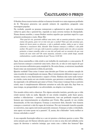 43
CALCULANDO O PREÇO
O Senhor Jesus nunca tentou adular os homens levando-os a uma enganosa profissão
de fé. Tão-pouco procurou um grande número de seguidores pregando uma
mensagem popular.
Na verdade, quando as pessoas começavam a aglomerar-se após ele, costumava
voltar-se para elas e peneirá-las, expondo os mais severos termos do discipulado.
Numa dessas ocasiões, o nosso Senhor exortou aqueles que queriam segui-lo a que
primeiro avaliassem o custo. Disse Ele:
“Pois qual de vós, querendo edificar uma torre, não se assenta primeiro a fazer as
contas dos gastos, para ver se tem com que a acabar? Para que não aconteça que,
depois de haver posto os alicerces, e não a podendo acabar, todos os que a virem
comecem a escarnecer dele, dizendo: Este homem começou a edificar e não pôde
acabar. Ou qual é o rei que, indo à guerra a pelejar contra outro rei, não se assenta
primeiro a tomar conselho sobre se com dez mil pode sair ao encontro do que vem
contra ele com vinte mil? De outra maneira, estando o outro ainda longe, manda
embaixadores, e pede condições de paz” (Lucas 14:28-32)
Aqui, Jesus assemelha a vida cristã a um trabalho de construção e a uma guerra. É
pura loucura começar a construir uma torre, disse ele, se não se está seguro de que
se tem recursos suficientes para completá-la. De outra forma, a estrutura inacabada
ficará como um monumento à falta de previsão.
Quanta verdade! Uma coisa é tomar uma decisão por Cristo na ardente emoção de
uma reunião de evangelização em massa. Mas é inteiramente diferente negar-se a si
mesmo, tomar a cruz diariamente e seguir a Cristo. Embora não custe nada tornar-
se cristão, custa muito ser um cristão coerente, que percorre o caminho do sacrifício,
da separação e do sofrimento por amor a Cristo. Uma coisa é começar bem a carreira
cristã, mas é completamente diferente arrastar-se nela dia após dia, faça bom ou
mau tempo, na prosperidade e na adversidade, na alegria e na tristeza.
Um mundo crítico está a observar. Por algum estranho instinto, percebe que a vida
cristã merece tudo ou nada. Quando vê um cristão completo, pode fazer pouco,
zombar e ridicularizar – contudo, interiormente, tem um profundo respeito pelo
homem que temerariamente se abandona por Cristo. Mas quando vê um cristão
desanimado, só lhe tem desprezo. Começa a escarnecer dele, dizendo “este homem
começou a construir e não foi capaz de terminar. Fez um tremendo tumulto quando
se converteu, mas agora está muito parecido connosco. Começou a toda a velocidade,
mas agora vai como quem vai a passeio”. E, assim, diz o Salvador: “seria melhor se
tivesse calculado o custo!”
A sua segunda ilustração refere-se a um rei prestes a declarar guerra a outro. Não
seria sensato que ele fizesse cálculos para ver se com os seus dez mil soldados seria
capaz de derrotar o exército inimigo, que conta com o dobro dos homens? Que
 