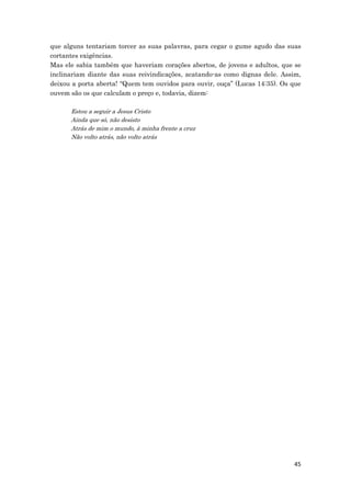 45
que alguns tentariam torcer as suas palavras, para cegar o gume agudo das suas
cortantes exigências.
Mas ele sabia também que haveriam corações abertos, de jovens e adultos, que se
inclinariam diante das suas reivindicações, acatando-as como dignas dele. Assim,
deixou a porta aberta! “Quem tem ouvidos para ouvir, ouça” (Lucas 14:35). Os que
ouvem são os que calculam o preço e, todavia, dizem:
Estou a seguir a Jesus Cristo
Ainda que só, não desisto
Atrás de mim o mundo, à minha frente a cruz
Não volto atrás, não volto atrás
 