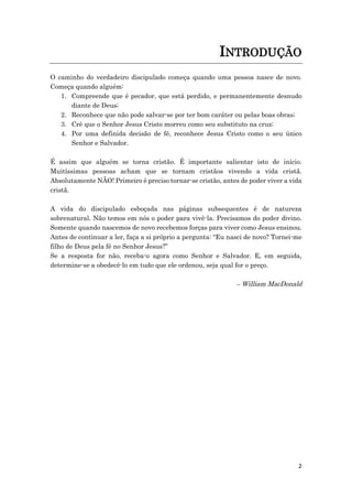 2
INTRODUÇÃO
O caminho do verdadeiro discipulado começa quando uma pessoa nasce de novo.
Começa quando alguém:
1. Compreende que é pecador, que está perdido, e permanentemente desnudo
diante de Deus;
2. Reconhece que não pode salvar-se por ter bom caráter ou pelas boas obras;
3. Crê que o Senhor Jesus Cristo morreu como seu substituto na cruz;
4. Por uma definida decisão de fé, reconhece Jesus Cristo como o seu único
Senhor e Salvador.
É assim que alguém se torna cristão. É importante salientar isto de início.
Muitíssimas pessoas acham que se tornam cristãos vivendo a vida cristã.
Absolutamente NÃO! Primeiro é preciso tornar-se cristão, antes de poder viver a vida
cristã.
A vida do discipulado esboçada nas páginas subsequentes é de natureza
sobrenatural. Não temos em nós o poder para vivê-la. Precisamos do poder divino.
Somente quando nascemos de novo recebemos forças para viver como Jesus ensinou.
Antes de continuar a ler, faça a si próprio a pergunta: “Eu nasci de novo? Tornei-me
filho de Deus pela fé no Senhor Jesus?”
Se a resposta for não, receba-o agora como Senhor e Salvador. E, em seguida,
determine-se a obedecê-lo em tudo que ele ordenou, seja qual for o preço.
– William MacDonald
 