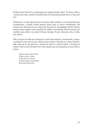 47
Senhor Jesus? Esta foi a consideração que impeliu Studd a dizer: “Se Jesus é Deus,
e morreu por mim, nenhum sacrifício pode ser demasiado grande para eu fazer por
ele”.
Finalmente, é crime agarramo-nos às nossas vidas quando, se as abandonássemos
ousadamente, a bênção eterna poderia jorrar para os nossos semelhantes. Há
homens que oferecem as suas vidas pelo interesse da investigação médica. Outros
morrem para resgatar entes queridos de edifícios incendiados. Outros morrem em
combate, para salvar o seu país de forças inimigas. O que valem para nós as vidas
dos outros?
Não se requer de todos que entreguem a vida como mártires. O pelourinho, a lança,
a guilhotina reservam-se para alguns poucos seletos, falando em termos relativos.
Mas cada um de nós pode ter o espírito de mártir, o zelo do mártir, a devoção do
mártir. Cada um de nós pode viver como aqueles que já entregaram as suas vidas a
Cristo.
Venha o mal, venha o bem
Venha a cruz, a coroa
O arco-íris ou o trovão
A minha alma e corpo deito
Para neles Deus arar
 