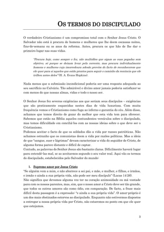 3
OS TERMOS DO DISCIPULADO
O verdadeiro Cristianismo é um compromisso total com o Senhor Jesus Cristo. O
Salvador não está à procura de homens e mulheres que lhe deem escassas noites,
fins-de-semana ou os anos da reforma. Antes, procura os que hão de lhe dar o
primeiro lugar nas suas vidas.
“Procura hoje, como sempre o fez, não multidões que sigam as suas pegadas sem
objetivo, só porque se deixam levar pela corrente, mas procura individualmente
homens e mulheres cuja imorredoura adesão provém do facto de reconhecerem que
ele quer para si aqueles que estão prontos para seguir o caminho da renúncia que ele
trilhou antes deles” (H. A. Evans Hopkins).
Nada menos que a submissão incondicional poderia ser uma resposta adequada ao
seu sacrifício no Calvário. Tão admirável e divino amor jamais poderia satisfazer-se
com menos do que nossas almas, vidas e todo o nosso ser.
O Senhor Jesus fez severas exigências aos que seriam seus discípulos – exigências
que são praticamente esquecidas nestes dias de vida luxuriosa. Com muita
frequência vemos o Cristianismo como fuga ao inferno e garantia do céu. Além disso,
achamos que temos direito de gozar do melhor que esta vida tem para oferecer.
Sabemos que estão na Bíblia aqueles contundentes versículos sobre o discipulado,
mas temos dificuldade em conciliá-los com as nossas ideias sobre o que deve ser o
Cristianismo.
Podemos aceitar o facto de que os soldados dão a vida por razoes patrióticas. Não
achamos estranho que os comunistas deem a vida por razões políticas. Mas a ideia
de que “sangue, suor e lágrimas” devam caracterizar a vida do seguidor de Cristo, de
alguma forma parece distante e difícil de captar.
Contudo, as palavras do Senhor Jesus são bastante claras. Dificilmente haverá lugar
para entendê-las mal, se as aceitarmos segundo o seu valor real. Aqui vão os termos
do discipulado, estabelecidos pelo Salvador do mundo:
1. Supremo amor por Jesus Cristo
“Se alguém vem a mim, e não aborrece a sei pai, e mãe, e mulher, e filhos, e irmãos,
e irmãs e ainda a sua própria vida, não pode ser meu discípulo” (Lucas 14:26).
Não significa que devamos alguma vez ter no coração animosidade ou má vontade
para com os nossos parentes, mas, sim, que o nosso amor a Cristo deve ser tão grande,
que todos os outros amores são como ódio, em comparação. De facto, a frase mais
difícil desta passagem é a expressão: “e ainda a sua própria vida”. O amor-próprio é
um dos mais obstinados estorvos ao discipulado. Enquanto não estivermos dispostos
a entregar a nossa própria vida por Cristo, não estaremos no ponto em que ele quer
que estejamos.
 