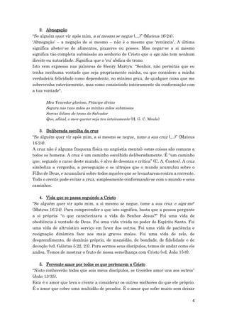 4
2. Abnegação
“Se alguém quer vir após mim, a si mesmo se negue (…)” (Mateus 16:24).
‘Abnegação’ – a negação de si mesmo – não é o mesmo que ‘renúncia’. A última
significa abster-se de alimentos, prazeres ou posses. Mas negar-se a si mesmo
significa tão completa submissão ao senhorio de Cristo que o ego não tem nenhum
direito ou autoridade. Significa que o ‘eu’ abdica do trono.
Isto vem expresso nas palavras de Henry Martyn: “Senhor, não permitas que eu
tenha nenhuma vontade que seja propriamente minha, ou que considere a minha
verdadeira felicidade como dependente, no mínimo grau, de qualquer coisa que me
sobrevenha exteriormente, mas como consistindo inteiramente da conformação com
a tua vontade”.
Meu Vencedor glorioso, Príncipe divino
Segura nas tuas mãos as minhas mãos submissas
Servas felizes do trono do Salvador
Que, afinal, o meu querer seja teu inteiramente (H. G. C. Moule)
3. Deliberada escolha da cruz
“Se alguém quer vir após mim, a si mesmo se negue, tome a sua cruz (…)” (Mateus
16:24).
A cruz não é alguma fraqueza física ou angústia mental; estas coisas são comuns a
todos os homens. A cruz é um caminho escolhido deliberadamente. É “um caminho
que, segundo o curso deste mundo, é alvo de desonra e crítica” (C. A. Coates). A cruz
simboliza a vergonha, a perseguição e os ultrajes que o mundo acumulou sobre o
Filho de Deus, e acumulará sobre todos aqueles que se levantarem contra a corrente.
Todo o crente pode evitar a cruz, simplesmente conformando-se com o mundo e seus
caminhos.
4. Vida que se passa seguindo a Cristo
“Se alguém quer vir após mim, a si mesmo se negue, tome a sua cruz e siga-me”
(Mateus 16:24). Para compreender o que isto significa, basta que a pessoa pergunte
a si própria: “o que caracterizava a vida do Senhor Jesus?” Foi uma vida de
obediência à vontade de Deus. Foi uma vida vivida no poder do Espírito Santo. Foi
uma vida de altruístico serviço em favor dos outros. Foi uma vida de paciência e
resignação dinâmica face aos mais graves males. Foi uma vida de zelo, de
desprendimento, de domínio próprio, de mansidão, de bondade, de fidelidade e de
devoção (vd. Gálatas 5:22, 23). Para sermos seus discípulos, temos de andar como ele
andou. Temos de mostrar o fruto de nossa semelhança com Cristo (vd. João 15:8).
5. Fervente amor por todos os que pertencem a Cristo
“Nisto conhecerão todos que sois meus discípulos, se tiverdes amor uns aos outros”
(João 13:35).
Este é o amor que leva o crente a considerar os outros melhores do que ele próprio.
É o amor que cobre uma multidão de pecados. É o amor que sofre muito sem deixar
 