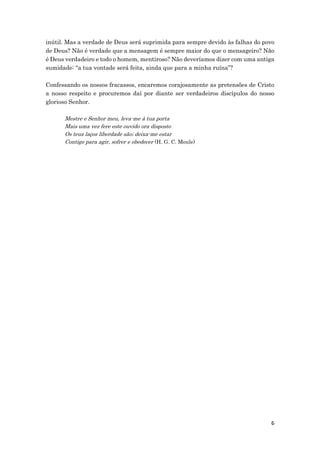 6
inútil. Mas a verdade de Deus será suprimida para sempre devido às falhas do povo
de Deus? Não é verdade que a mensagem é sempre maior do que o mensageiro? Não
é Deus verdadeiro e todo o homem, mentiroso? Não deveríamos dizer com uma antiga
sumidade: “a tua vontade será feita, ainda que para a minha ruína”?
Confessando os nossos fracassos, encaremos corajosamente as pretensões de Cristo
a nosso respeito e procuremos daí por diante ser verdadeiros discípulos do nosso
glorioso Senhor.
Mestre e Senhor meu, leva-me à tua porta
Mais uma vez fere este ouvido ora disposto
Os teus laços liberdade são; deixa-me estar
Contigo para agir, sofrer e obedecer (H. G. C. Moule)
 