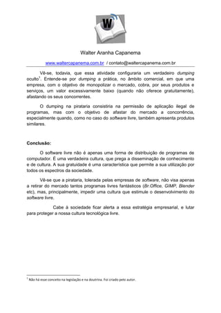 Walter Aranha Capanema
               www.waltercapanema.com.br / contato@waltercapanema.com.br

       Vê-se, todavia, que essa atividade configuraria um verdadeiro dumping
          1
oculto . Entende-se por dumping a prática, no âmbito comercial, em que uma
empresa, com o objetivo de monopolizar o mercado, cobra, por seus produtos e
serviços, um valor excessivamente baixo (quando não oferece gratuitamente),
afastando os seus concorrentes.

       O dumping na pirataria consistiria na permissão de aplicação ilegal de
programas, mas com o objetivo de afastar do mercado a concorrência,
especialmente quando, como no caso do software livre, também apresenta produtos
similares.



Conclusão:

      O software livre não é apenas uma forma de distribuição de programas de
computador. É uma verdadeira cultura, que prega a disseminação de conhecimento
e de cultura. A sua gratuidade é uma característica que permite a sua utilização por
todos os espectros da sociedade.

       Vê-se que a pirataria, tolerada pelas empresas de software, não visa apenas
a retirar do mercado tantos programas livres fantásticos (Br.Office, GIMP, Blender
etc), mas, principalmente, impedir uma cultura que estimule o desenvolvimento do
software livre.

             Cabe à sociedade ficar alerta a essa estratégia empresarial, e lutar
para proteger a nossa cultura tecnológica livre.




1
    Não há esse conceito na legislação e na doutrina. Foi criado pelo autor.
 