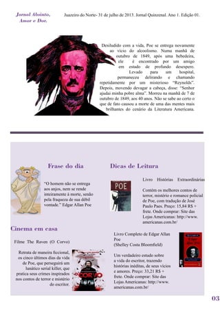Juazeiro do Norte- 31 de julho de 2013. Jornal Quinzenal. Ano 1. Edição 01.
Desiludido com a vida, Poe se entrega novamente
ao vício do alcoolismo. Numa manhã de
outubro de 1849, após uma bebedeira,
ele é encontrado por um amigo
em estado de profundo desespero.
Levado para um hospital,
permaneceu delirando e chamando
repetidamente por um misterioso “Reynolds”.
Depois, movendo devagar a cabeça, disse: “Senhor
ajudai minha pobre alma”. Morreu na manhã de 7 de
outubro de 1849, aos 40 anos. Não se sabe ao certo o
que de fato causou a morte de uma das mentes mais
brilhantes do cenário da Literatura Americana.
Dicas de Leitura
Livro Histórias Extraordinárias
Contém os melhores contos de
terror, mistério e romance policial
de Poe, com tradução de José
Paulo Paes. Preço: 15,84 R$ +
frete. Onde comprar: Site das
Lojas Americanas: http://www.
americanas.com.br/
Livro Completo de Edgar Allan
Poe
(Shelley Costa Bloomfield)
Um verdadeiro estudo sobre
a vida do escritor, trazendo
histórias inéditas, de seus vícios
e amores. Preço: 33,21 R$ +
frete. Onde comprar: Site das
Lojas Americanas: http://www.
americanas.com.br/
Frase do dia
“O homem não se entrega
aos anjos, nem se rende
inteiramente à morte, senão
pela fraqueza de sua débil
vontade.” Edgar Allan Poe
Cinema em casa
Filme The Raven (O Corvo)
Retrata de maneira ficcional,
os cinco últimos dias da vida
de Poe, que perseguirá um
lunático serial killer, que
pratica seus crimes inspirados
nos contos de terror e mistério
do escritor.
03
Jornal Absinto,
Amor e Dor.
 