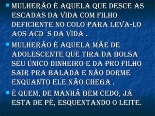 Mulherão é aquela que desce asMulherão é aquela que desce as
escadas da vida coM filhoescadas da vida coM filho
deficiente no colo para leva-lodeficiente no colo para leva-lo
aos acd´s da vida .aos acd´s da vida .
 Mulherão é aquela Mãe deMulherão é aquela Mãe de
adolescente que tira da bolsaadolescente que tira da bolsa
seu único dinheiro e da pro filhoseu único dinheiro e da pro filho
sair pra balada e não dorMesair pra balada e não dorMe
enquanto ele não chega .enquanto ele não chega .
 é queM, de Manhã beM cedo, jáé queM, de Manhã beM cedo, já
esta de pé, esquentando o leite.esta de pé, esquentando o leite.
 