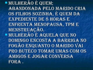  Mulherão é queM;Mulherão é queM;
abandonada pelo Marido criaabandonada pelo Marido cria
os filhos sozinha, é queM daos filhos sozinha, é queM da
expediente de 8 horas eexpediente de 8 horas e
enfrenta Menopausa, tpM eenfrenta Menopausa, tpM e
Menstruação.Menstruação.
 Mulherão é aquela que noMulherão é aquela que no
doMingo encosta a barriga nodoMingo encosta a barriga no
fogão enquanto o Marido vaifogão enquanto o Marido vai
pro butéco toMar uMas coM ospro butéco toMar uMas coM os
aMigos e jogar conversaaMigos e jogar conversa
fora .fora .
 