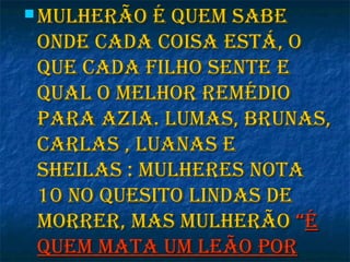  Mulherão é queM sabeMulherão é queM sabe
onde cada coisa está, oonde cada coisa está, o
que cada filho sente eque cada filho sente e
qual o Melhor reMédioqual o Melhor reMédio
para azia. luMas, brunas,para azia. luMas, brunas,
carlas , luanas ecarlas , luanas e
sheilas : Mulheres notasheilas : Mulheres nota
10 no quesito lindas de10 no quesito lindas de
Morrer, Mas MulherãoMorrer, Mas Mulherão ““éé
queM Mata uM leão porqueM Mata uM leão por
 