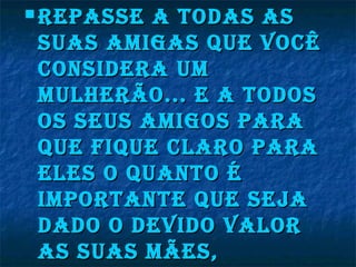 repasse a todas asrepasse a todas as
suas aMigas que vocÊsuas aMigas que vocÊ
considera uMconsidera uM
Mulherão... e a todosMulherão... e a todos
os seus aMigos paraos seus aMigos para
que fique claro paraque fique claro para
eles o quanto éeles o quanto é
iMportante que seJaiMportante que seJa
dado o devido valordado o devido valor
as suas Mães,as suas Mães,
 