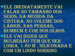  ele imediatamente vaiele imediatamente vai
falar no tamanho dosfalar no tamanho dos
seios, na medida daseios, na medida da
cintura, no volume doscintura, no volume dos
lábios, nas Pernas,lábios, nas Pernas,
bumbum e cor dos olhos.bumbum e cor dos olhos.
 ele vai dizer Queele vai dizer Que
mulherão tem Que sermulherão tem Que ser
loira, 1.80 m , siliconada eloira, 1.80 m , siliconada e
com um lindo sorrisocom um lindo sorriso..
 