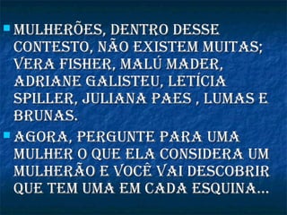  mulherões, dentro dessemulherões, dentro desse
contesto, não existem muitas;contesto, não existem muitas;
vera fisher, malú mader,vera fisher, malú mader,
adriane Galisteu, letíciaadriane Galisteu, letícia
sPiller, juliana Paes , lumas esPiller, juliana Paes , lumas e
brunas.brunas.
 aGora, PerGunte Para umaaGora, PerGunte Para uma
mulher o Que ela considera ummulher o Que ela considera um
mulherão e você vai descobrirmulherão e você vai descobrir
Que tem uma em cada esQuina...Que tem uma em cada esQuina...
 